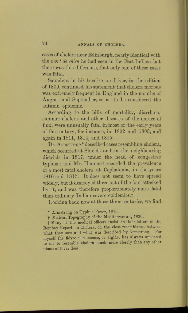 cases of cholera near Edinburgh, nearly identical with the mort de chien ho had seen in the East Indies ; hut there was this difference, that only one of these cases was fatal. Saunders, in his treatise on Liver, in the edition of 1809, continued his statement that cholera morbus was extremely frequent in England in the months of August and September, so as to be considered the autumn epidemic. According to the bills of mortality, diarrhoea, summer cholera, and other diseases of the nature of flux, were unusually fatal in most of the early years of the century, for instance, in 1802 and 1803, and again in 1811, 1814, and 1815. Dr. Armstrong* described cases resembling cholera, which occurred at Shields and in the neighbouring districts in 1817, under the head of congestive typhus ; and Mr. Hennenf recorded the prevalence of a most fatal cholera at Cephalonia, in the years 1816 and 1817. It does not seem to have spread widely, but it destroyed three out of the four attacked by it, and was therefore proportionately more fatal than ordinary Indian severe epidemics.} Looking back now at those three centuries, we find * Armstrong on Typhus Fever, 1819. f Medical Topography of the Mediterranean, 1830. 1 Many of the medical officers insist, in their letters in the Bombay Report on Cholera, on the close resemblance between what they saw and what was described by Armstrong. For myself the fievre pernicieuse, or algide, has always appeared to me to resemble cholera much more closely than any other phase of fever does.