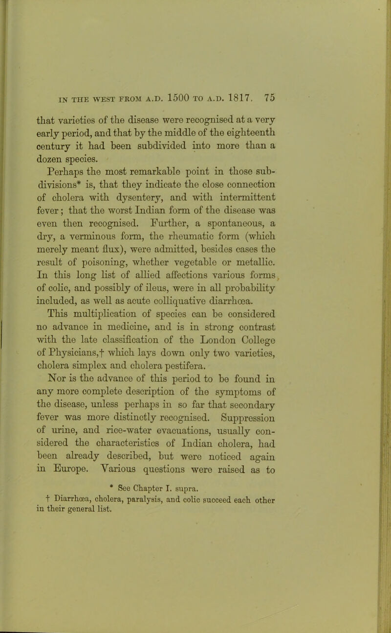 that varieties of the disease were recognised at a very- early period, and that by the middle of the eighteenth century it had been subdivided into more than a dozen species. Perhaps the most remarkable point in those sub- divisions* is, that they indicate the close connection of cholera with dysentery, and with intermittent fever; that the worst Indian form of the disease was even then recognised. Further, a spontaneous, a dry, a verminous form, the rheumatic form (which merely meant flux), were admitted, besides cases the result of poisoning, whether vegetable or metallic. In this long list of allied affections various forms, of colic, and possibly of ileus, were in all probability included, as well as acute colliquative diarrhoea. This multiplication of species can be considered no advance in medicine, and is in strong contrast with the late classification of the London College of Physicians,! which lays down only two varieties, cholera simplex and cholera pestifera. Nor is the advance of this period to be found in any more complete description of the symptoms of the disease, unless perhaps in so far that secondary fever was more distinctly recognised. Suppression of urine, and rice-water evacuations, usually con- sidered the characteristics of Indian cholera, had been already described, but were noticed again in Europe. Various questions were raised as to * See Chapter I. supra. t Diarrhoea, cholera, paralysis, and colic succeed each other in their general list.