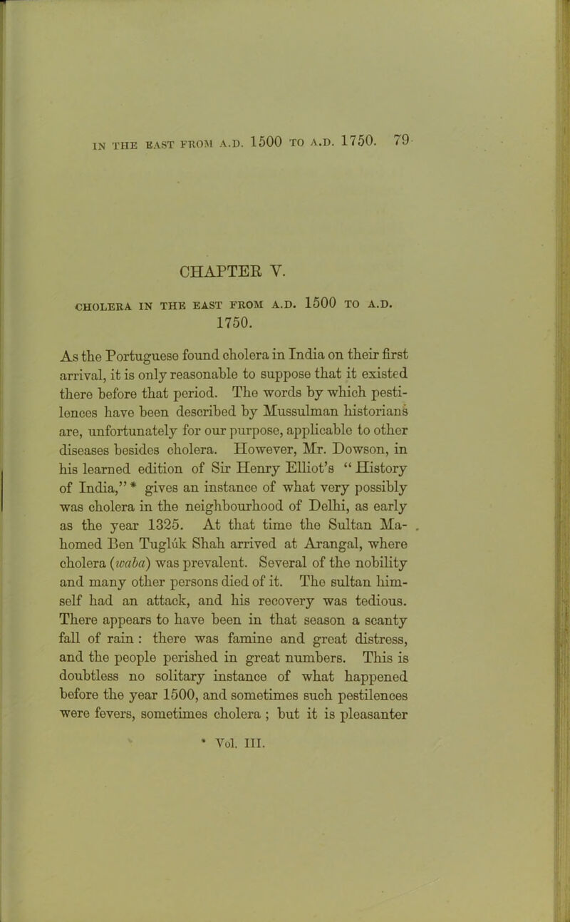 CHAPTER Y. CHOLERA IN THE EAST FROM A.D. 1500 TO A.D. 1750. As the Portuguese found cholera in India on their first arrival, it is only reasonable to suppose that it existed there before that period. The words by which pesti- lences have been described by Mussulman historians are, unfortunately for our purpose, applicable to other diseases besides cholera. However, Mr. Dowson, in his learned edition of Sir Henry Elliot’s “ History of India,” * gives an instance of what very possibly was cholera in the neighbourhood of Delhi, as early as the year 1325. At that time the Sultan Ma- . homed Pen Tugluk Shah arrived at Arangal, where cholera (waba) was prevalent. Several of the nobility and many other persons died of it. Tho sultan him- self had an attack, and his recovery was tedious. There appears to have been in that season a scanty fall of rain : there was famine and great distress, and the people perished in great numbers. This is doubtless no solitary instance of what happened before the year 1500, and sometimes such pestilences were fevers, sometimes cholera ; but it is pleasanter * Vol. III.