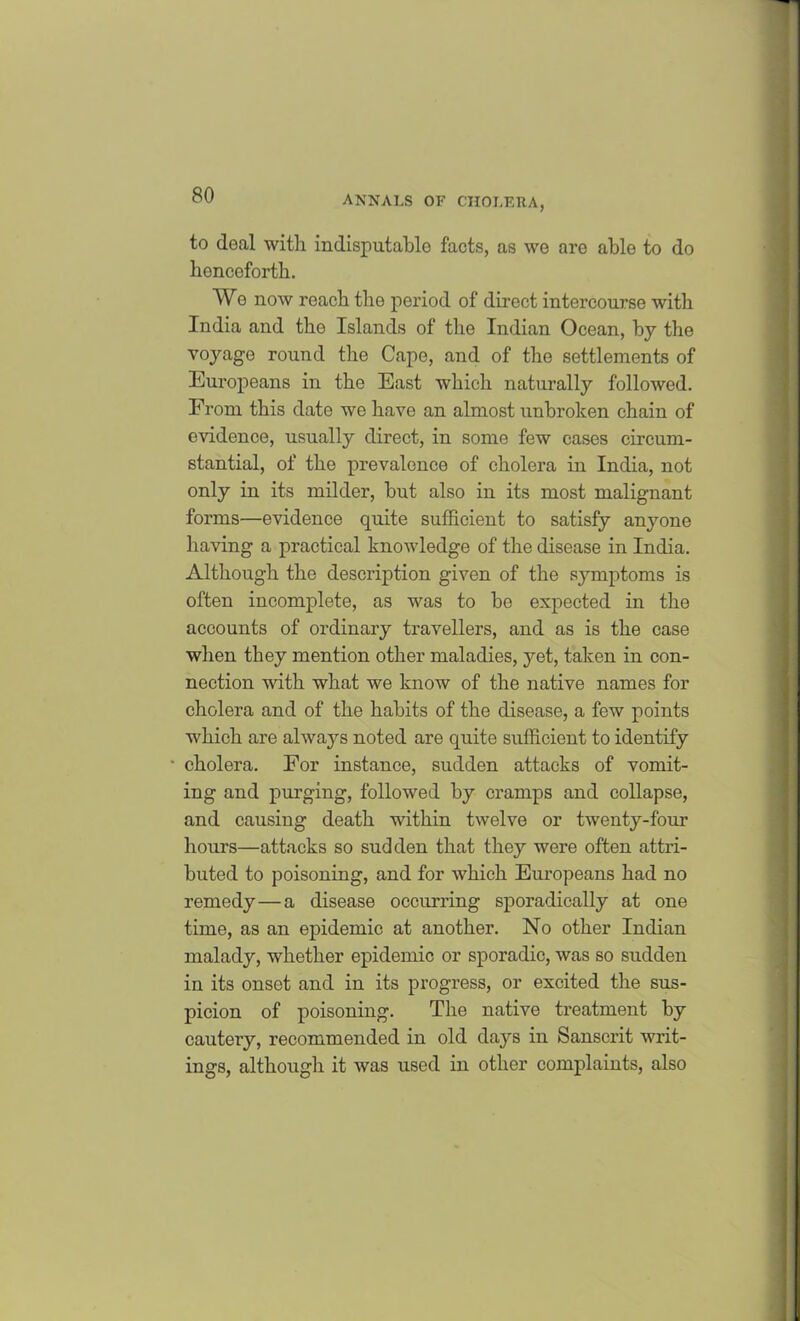 to doc'll with indisputable facts, as we are able to do henceforth. We now reach the period of direct intercourse with India and the Islands of the Indican Ocean, by the voyage round the Cape, and of the settlements of Europeans in the East which naturally followed. From this date we have an almost unbroken chain of evidence, usually direct, in some few cases circum- stantial, of the prevalence of cholera in India, not only in its milder, but also in its most malignant forms—evidence quite sufficient to satisfy anyone having a practical knowledge of the disease in India. Although the description given of the symptoms is often incomplete, as was to be expected in the accounts of ordinary travellers, and as is the case when they mention other maladies, yet, taken in con- nection with what we know of the native names for cholera and of the habits of the disease, a few points which are always noted are quite sufficient to identify • cholera. For instance, sudden attacks of vomit- ing and purging, followed by cramps and collapse, and causing death within twelve or twenty-four hours—attacks so sudden that they were often attri- buted to poisoning, and for which Europeans had no remedy—a disease occurring sporadically at one time, as an epidemic at another. No other Indian malady, whether epidemic or sporadic, was so sudden in its onset and in its progress, or excited the sus- picion of poisoning. The native treatment by cautery, recommended in old days in Sanscrit writ- ings, although it was used in other complaints, also