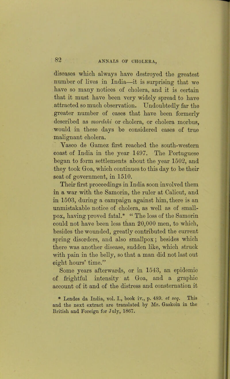 diseases wliicli always have destroyed the greatest number of lives in India—it is surprising that we have so many notices of cholera, and it is certain that it must have been very widely spread to have attracted so much observation. Undoubtedly far the greater number of cases that have been formerly described as mordshi or cholera, or cholera morbus, would in these days be considered cases of true malignant cholera. Yasco de Gamez first reached the south-western coast of India in the year 1497. The Portuguese began to form settlements about the year 1502, and they took Goa, which continues to this day to be their seat of government, in 1510. Their first proceedings in India soon involved them in a war with the Samorin, the ruler at Calicut, and in 1503, during a campaign against him, there is an unmistakable notice of cholera, as well as of small- pox, having proved fatal.* “ The loss of the Samorin could not have been less than 20,000 men, to which, besides the wounded, greatly contributed the current spring disorders, and also smallpox; besides which there was another disease, sudden like, which struck with pain in the belly, so that a man did not last out eight hours’ time.” Some years afterwards, or in 1543, an epidemic of frightful intensity at Goa, and a graphic account of it and of the distress and consternation it * Lendes da India, vol. I., book iv., p. 489. et seq. This and the next extract are translated by Mr. Gaskoin in the British and Foreign for July, 1867.