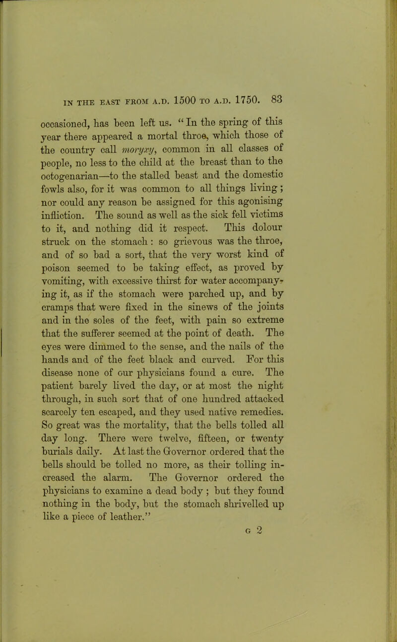 occasioned, has been left us. “ In the spring of this year there appeared a mortal throe, which those of the country call moryxy, common in all classes of people, no less to the child at the breast than to the octogenarian—to the stalled beast and the domestic fowls also, for it was common to all things living; nor could any reason he assigned for this agonising infliction. The sound as well as the sick fell victims to it, and nothing did it respect. This dolour struck on the stomach: so grievous was the throe, and of so bad a sort, that the very worst kind of poison seemed to be taking effect, as proved by vomiting, with excessive thirst for water accompany- ing it, as if the stomach were parched up, and by cramps that were fixed in the sinews of the joints and in the soles of the feet, with pain so extreme that the sufferer seemed at the point of death. The eyes were dimmed to the sense, and the nails of the hands and of the feet black and curved. For this disease none of our physicians found a cure. The patient barely lived the day, or at most the night through, in such sort that of one hundred attacked scarcely ten escaped, and they used native remedies. So great was the mortality, that the bells tolled all day long. There were twelve, fifteen, or twenty burials daily. At last the Governor ordered that the bells should be tolled no more, as their tolling in- creased the alarm. The Governor ordered the physicians to examine a dead body ; but they found nothing in the body, but the stomach shrivelled up like a piece of leather.”