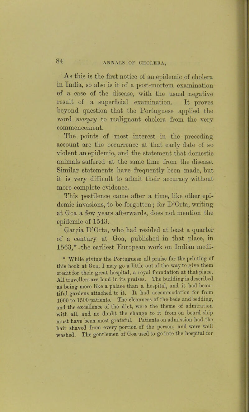 As this is the first notice of an epidemic of cholera in India, so also is it of a post-mortem examination of a case of the disease, with the usual negative result of a superficial examination. It proves beyond question that the Portuguese applied the word moryxy to malignant cholera from the very commencement. The points of most interest in the preceding account are the occurrence at that early date of so violent an epidemic, and the statement that domestic animals suffered at the same time from the disease. Similar statements have frequently been made, but it is very difficult to admit their accuracy without more complete evidence. This pestilence came after a time, like other epi- demic invasions, to be forgotten ; for D’Orta, writing at Goa a few years afterwards, does not mention the epidemic of 1543. Gaiyia D’Orta, who had resided at least a quarter of a century at Goa, published in that place, in 1563,* the earliest European work on Indian medi- * While giving the Portuguese all praise for the printing of this hook at Goa, I may go a little out of the way to give them credit for their great hospital, a royal foundation at that place. All travellers are loud in its praises. The building is described as being more like a palace than a hospital, and it had beau- tiful gardens attached to it. It had accommodation for from 1000 to 1500 patients. The cleanness of the beds and bedding, and the excellence of the diet, were the theme of admiration with all, and no doubt the change to it from on board ship must have been most grateful. Patients on admission had the hair shaved from every portion of the person, and were well washed. The gentlemen of Goa used to go into the hospital for