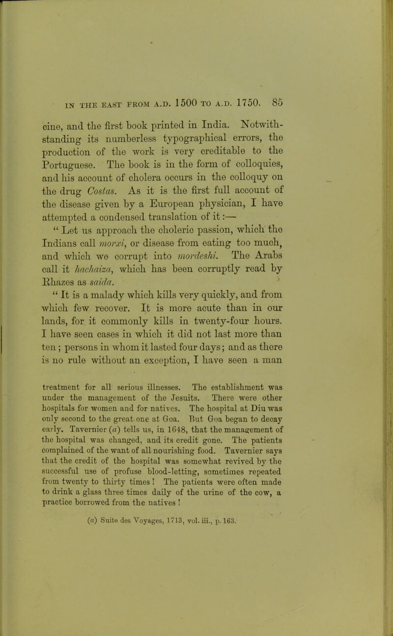 cine, and the first book printed in India. Notwith- standing its numberless typographical errors, the production of the work is very creditable to the Portuguese. The book is in the form of colloquies, and his account of cholera occurs in the colloquy on the drug Costas. As it is the first full account of the disease given by a European physician, I have attempted a condensed translation of it:—- “ Let us approach the choleric passion, which the Indians call morxi, or disease from eating too much, and which we corrupt into mordeshi. The Arabs call it hachaiza, which has been corruptly read by llhazes as saida. “ It is a malady which kills very quickly, and from which few recover. It is more acute than in our lands, for it commonly kills in twenty-four hours. I have seen cases in which it did not last more than ten ; persons in whom it lasted four days; and as there is no rule without an exception, I have seen a man treatment for all serious illnesses. The establishment was under the management of the Jesuits. There were other hospitals for women and for natives. The hospital at Diuwas only second to the great one at Goa. But Goa began to decay early. Tavernier (a) tells us, in 1648, that the management of the hospital was changed, and its credit gone. The patients complained of the want of all nourishing food. Tavernier says that the credit of the hospital was somewhat revived by the successful use of profuse blood-letting, sometimes repeated from twenty to thirty times ! The patients were often made to drink a glass three times daily of the urine of the cow, a practice borrowed from the natives ! (a) Suite des Voyages, 1713, vol. iii., p. 163.