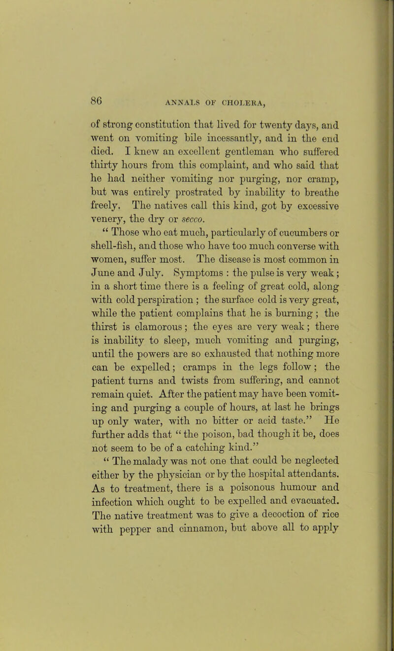 of strong constitution that lived for twenty days, and went on vomiting bile incessantly, and in the end died. I knew an excellent gentleman who suffered thirty hours from this complaint, and who said that he had neither vomiting nor purging, nor cramp, hut was entirely prostrated by inability to breathe freely. The natives call this kind, got by excessive venery, the dry or secco. “ Those who eat much, particularly of cucumbers or shell-fish, and those who have too much converse with women, suffer most. The disease is most common in June and July. Symptoms : the pulse is very weak; in a short time there is a feeling of great cold, along with oold perspiration ; the surface cold is very great, while the patient complains that he is burning ; the thirst is olamorous; the eyes are very weak; there is inability to sleep, much vomiting and purging, until the powers are so exhausted that nothing more can be expelled; cramps in the legs follow ; the patient turns and twists from suffering, and cannot remain quiet. After the patient may have been vomit- ing and pm'ging a couple of hours, at last he brings up only water, with no hitter or acid taste.” He further adds that “ the poison, had though it he, does not seem to he of a catching kind.” “ The malady was not one that could be neglected either by the physician or by the hospital attendants. As to treatment, there is a poisonous humour and infection which ought to be expelled and evacuated. The native treatment was to give a decoction of rice with pepper and cinnamon, but above all to apply