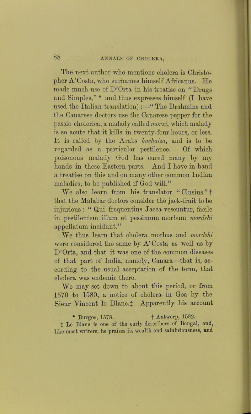 The next .author who mentions cholera is Christo- pher A’Costa, who surnames himself Africanus. lie made much use of D’Orta in his treatise on “ Drugs and Simples,” * and thus expresses himself (I have used the Italian translation) :—“ The Brahmins and the Canarese doctors use the Canarese pepper for the passio cholerica, a malady called morxi, which malady is so acute that it kills in twenty-four hours, or less. It is called by the Arabs hachciiza, and is to be regarded as a particular pestilence. Of which poisonous malady God has cured many by my hands in these Eastern parts. And I have in hand a treatise on this and on many other common Indian maladies, to be published if God wTill.” We also learn from his translator “ Clusius ” f that the Malabar doctors consider the jack-fruit to be injurious : “ Qui frequentius Jacca vescuntur, facile in pestilentem ilium et pessimum morbum mordshi appellatum incidunt.” We thus learn that cholera morbus and mordshi were considered the same by A’ Costa as well as by D’Orta, and that it was one of the common diseases of that part of India, namely, Canara—that is, ac- cording to the usual acceptation of the term, that cholera was endemic there. We may set down to about this period, or from 1570 to 1580, a notice of cholera in Goa by the Sieur Vincent le Blanc.J Apparently his account • Burgos, 1578. t Antwerp, 1582. J Le Blanc is one of the early describers of Bengal, and, like most writers, he praises its wealth and salubriousness, and