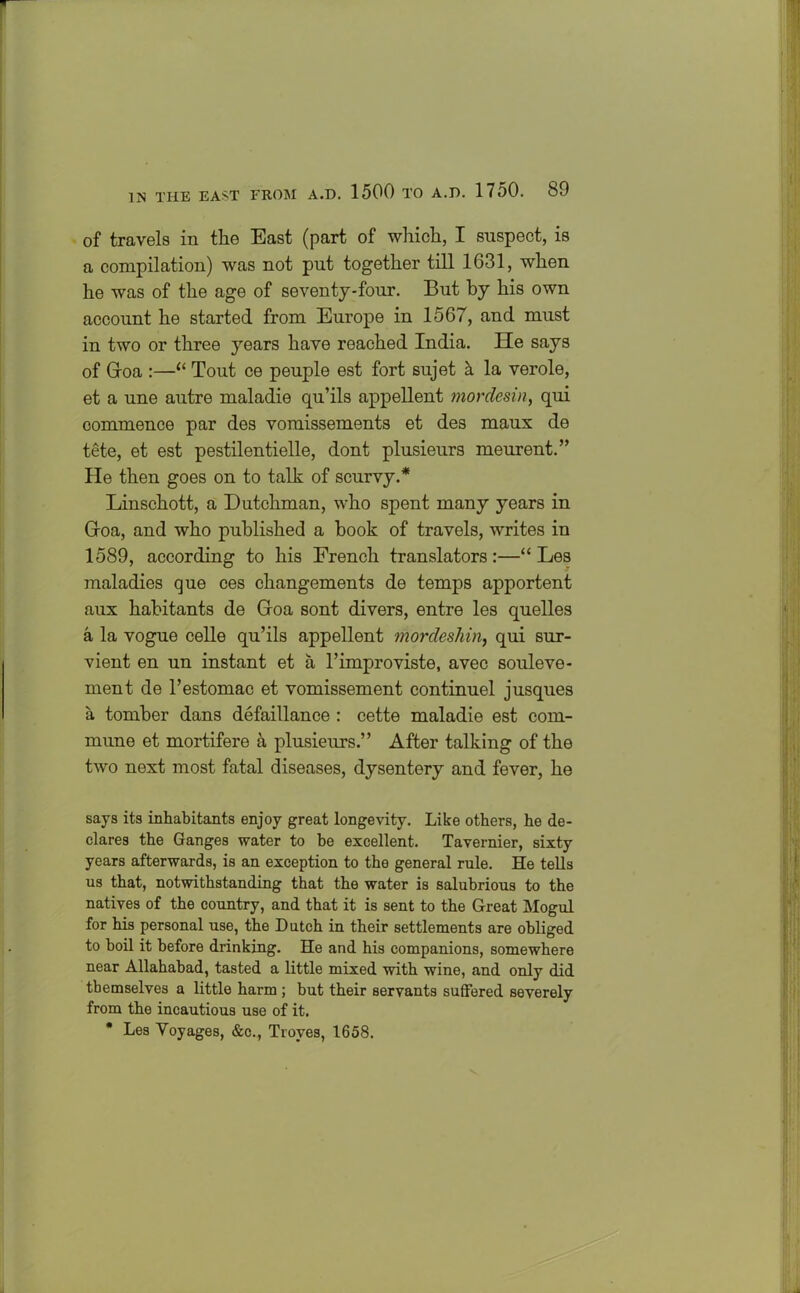 of travels in the East (part of which, I suspect, is a compilation) was not put together till 1631, when he was of the age of seventy-four. But by his own account he started from Europe in 1567, and must in two or three years have reached India. He says of Groa :—“ Tout ce peuple est fort sujet a la verole, et a une autre maladie qu’ils appellent morclesin, qui commence par des vomissements et des maux de tete, et est pestilentielle, dont plusieurs meurent.” He then goes on to talk of scurvy.* Linschott, a Dutchman, who spent many years in Groa, and who published a book of travels, writes in 1589, according to his French translators :—“ Les maladies que ces changements de temps apportent aux habitants de Groa sont divers, entre les quelles a la vogue celle qu’ils appellent mordeshin, qui sur- vient en un instant et a l’improviste, avec souleve- ment de l’estomac et vomissement continuel jusques a tomber dans defaillance : cette maladie est com- mune et mortifere a plusieurs.” After talking of the two next most fatal diseases, dysentery and fever, he says its inhabitants enjoy great longevity. Like others, he de- clares the Ganges water to be excellent. Tavernier, sixty years afterwards, is an exception to the general rule. He tells us that, notwithstanding that the water is salubrious to the natives of the country, and that it is sent to the Great Mogul for his personal use, the Dutch in their settlements are obliged to boil it before drinking. He and his companions, somewhere near Allahabad, tasted a little mixed with wine, and only did themselves a little harm ; but their servants suffered severely from the incautious use of it. * Les Voyages, &c., Troyes, 1658.