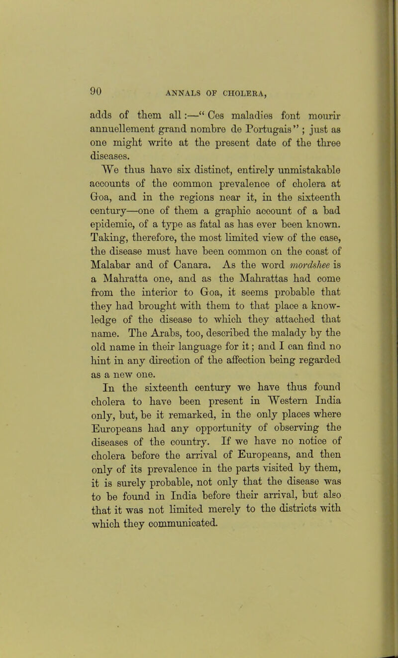 adds of them all:—“ Cos maladies font mourir annuellement grand nombre de Portugais” ; just as one might write at the present date of the three diseases. We thus have six distinct, entirely unmistakable accounts of the common prevalence of cholera at Goa, and in the regions near it, in the sixteenth century—one of them a graphio acoount of a had epidemio, of a type as fatal as has ever been known. Taking, therefore, the most limited view of the case, the disease must have been common on the coast of Malabar and of Canara. As the word mordshee is a Mahratta one, and as the Mahrattas had come from the interior to Goa, it seems probable that they had brought with them to that place a know- ledge of the disease to which they attached that name. The Arabs, too, described the malady by the old name in their language for it; and I can find no hint in any direction of the affection being regarded as a new one. In the sixteenth century we have thus found cholera to have been present in Western India only, but, be it remarked, in the only places where Europeans had any opportunity of observing the diseases of the country. If we have no notice of cholera before the arrival of Europeans, and then only of its prevalence in the parts visited by them, it is surely probable, not only that the disease was to be found in India before their arrival, but also that it was not limited merely to the districts with which they communicated.