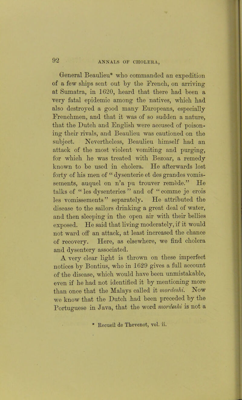 General Beaulieu* who commanded an expedition of a few ships sent out by the French, on arriving at Sumatra, in 1G20, heard that there had been a very fatal epidemic among the natives, which had also destroyed a good many Europeans, especially Frenchmen, and that it was of so sudden a nature, that the Dutch and English were accused of poison- ing their rivals, and Beaulieu was cautioned on the subject. Nevertheless, Beaulieu himself had an attack of the most violent vomiting and purging, for which he was treated with Bezoar, a remedy known to be used in cholera. He afterwards lost forty of his men of “ dysenterie et des grandes vomis- sements, auquel on n’a pu trouver remede.” He talks of “ les dysenteries ” and of “ comme je crois les vomissements ” separately. He attributed the disease to the sailors drinking a great deal of water, and then sleeping in the open air with their bellies exposed. He said that living moderately, if it would not ward off an attack, at least increased the chance of recovery. Here, as elsewhere, we find cholera and dysentery associated. A very clear light is thrown on these imperfect notices by Bontius, who in 1629 gives a foil account of the disease, which would have been unmistakable, even if he had not identified it by mentioning more than once that the Malays called it mordeshi. Now we know that the Dutch had been preceded by the Portuguese in Java, that the word mordeshi is not a Recueil de Thevenot, vol. ii.