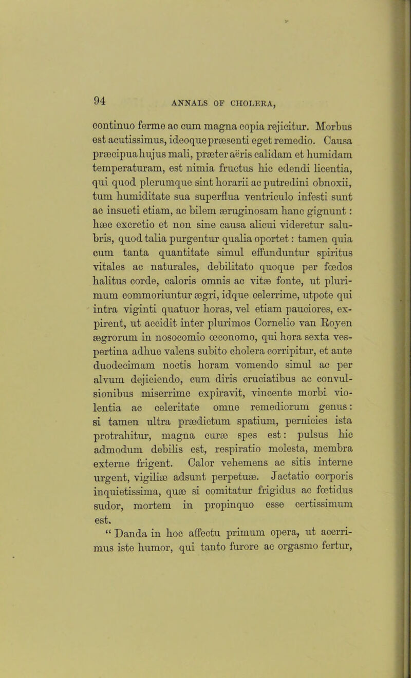 continuo fcrmo ac cum magna copia rejicitur. Morbus est acutissimus, ideoque praosenti eget remedio. Causa prcocipualiujus mali, prsoter aeris calidam et humidam temperaturam, est nimia fructus liic edendi licentia, qui quod plerumque sint horarii ac putredini obnoxii, turn humiditate sua superflua ventriculo infesti sunt ac insueti etiam, ac bilem aeruginosam hanc gignunt: hcOC excretio et non sine causa alicui videretur salu- bris, quod talia purgentur qualia oportet: tamen quia cum tanta quantitate simul effunduntur spiritus vitales ac naturales, debilitato quoque per foedos halitus corde, caloris omnis ac vitae fonte, ut pluri- mum commoriuntur aegri, idque celerrime, utpote qui intra viginti quatuor boras, vel etiam pauciores, ex- pirent, ut accidit inter plurimos Cornelio van Royen aegrorum in nosocomio oeconomo, qui bora sexta ves- pertina adbuc valens subito cholera corripitur, et aute duodecimam noctis boram vomendo simul ac per alvum dejiciendo, emu diris cruciatibus ac convul- sionibus miserrime expiravit, vincente morbi vio- leutia ac celeritate omne remediorum genus: si tamen ultra praedictum spatium, pernicies ista protrahitur, magna curae spes est: pulsus bic admodum debilis est, respiratio molesta, membra externe frigent. Calor vebemens ac sitis interne urgent, vigilke adsunt perpetuae. Jactatio corporis inquietissima, quae si comitatur frigidus ac foetidus sudor, mortem in propinquo esse certissimum est. “ Danda in hoc affectu primum opera, ut acerri- mus iste humor, qui tanto furore ac orgasmo fertur,