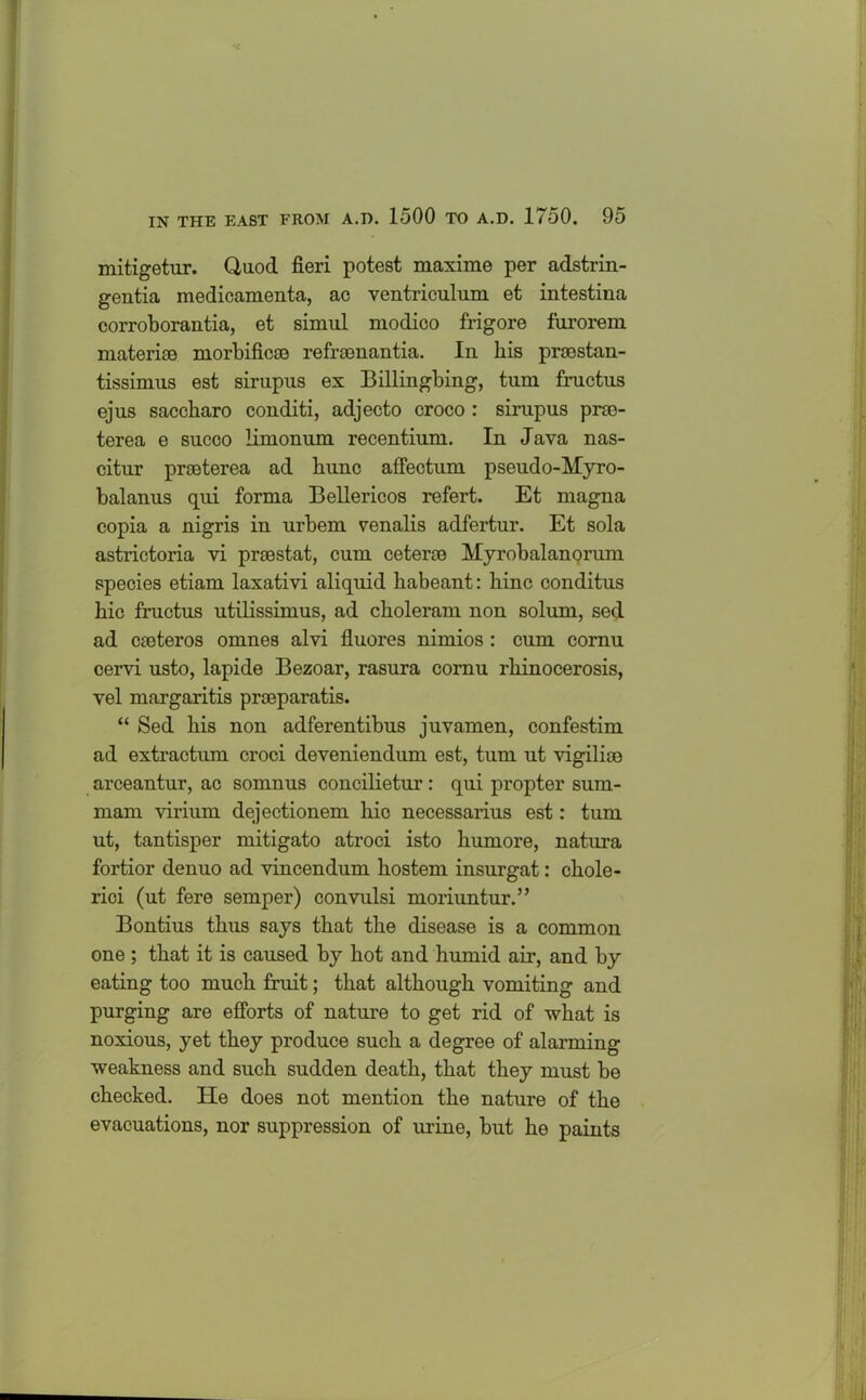 mitigetur. Quod fieri potest maxime per adstrin- gentia medicamenta, ac ventriculum et intestina corroborantia, et simul modico frigore furorem materioe morbificce refrsenantia. In his procstan- tissimus est sirupus ex Billingbing, turn fructus ejus saccharo conditi, adjecto croco : sirupus prso- terea e succo limonum recentium. In Java nas- citur prseterea ad bunc affectum pseudo-Myro- balanus qui forma Bellericos refert. Et magna copia a nigris in urbem venalis adfertur. Et sola astrictoria vi prsestat, cum cetera) Myrobalanorum species etiam laxativi aliquid habeant: bine conditus bic fructus utilissimus, ad cboleram non solum, sed ad cieteros omnes alvi fluores nimios : cum cornu cervi usto, lapide Bezoar, rasura cornu rbinocerosis, vel margaritis prseparatis. “ Sed bis non adferentibus juvamen, confestim ad extractum croci deveniendum est, turn ut vigilias arceantur, ac somnus concilietur: qui propter sum- mam virium dejectionem bic necessarius est: turn ut, tantisper mitigato atroci isto bumore, natura fortior denuo ad vincendum bostem insurgat: cbole- rici (ut fere semper) convulsi moriuntur.” Bontius thus says that tbe disease is a common one ; that it is caused by bot and bumid air, and by eating too much fruit; that although vomiting and purging are efforts of nature to get rid of what is noxious, yet they produce such a degree of alarming weakness and such sudden death, that they must be checked. He does not mention tbe nature of tbe evacuations, nor suppression of urine, but be paints