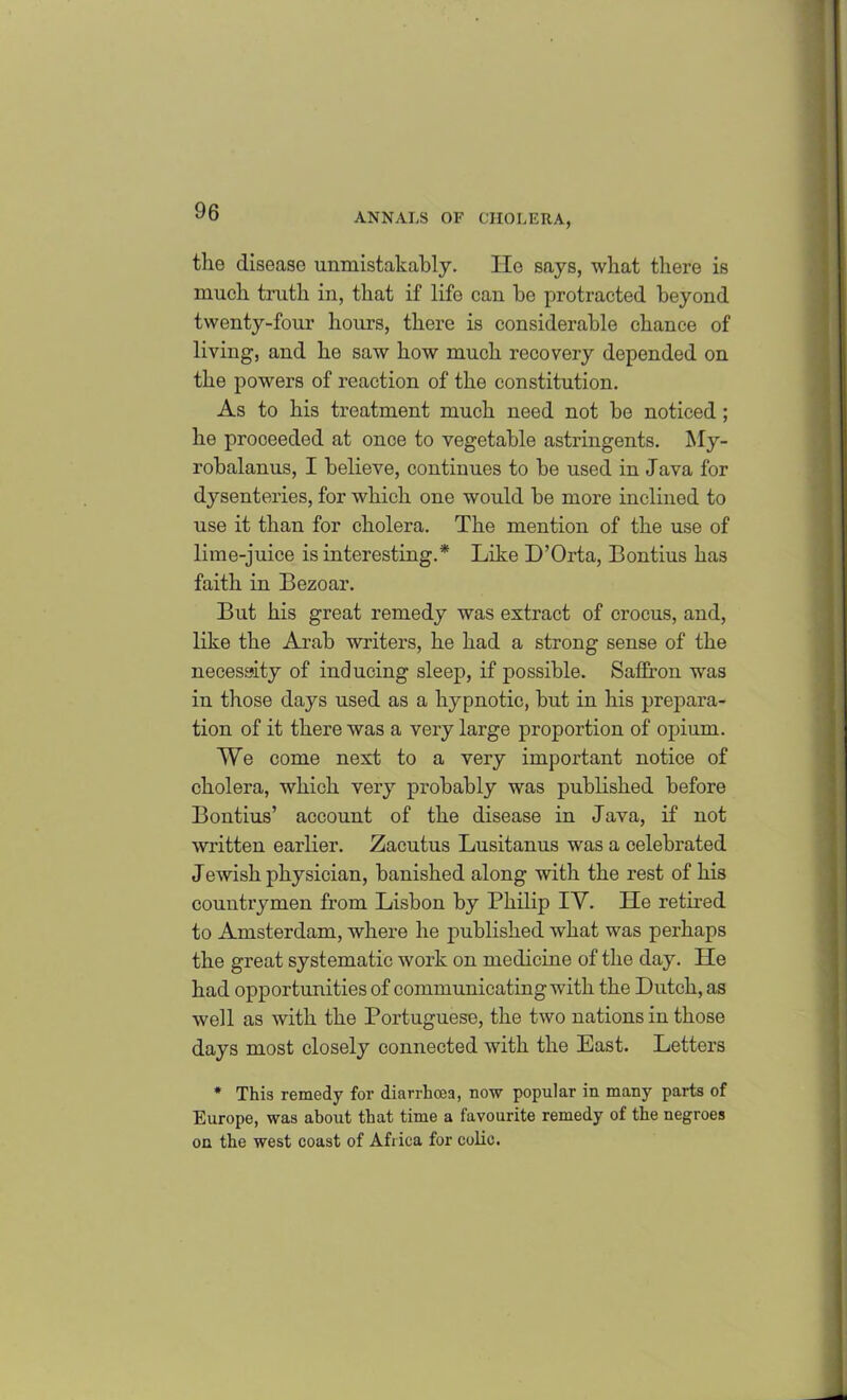 the disease unmistakably. lie says, what there is much truth in, that if life can be protracted beyond twenty-four hours, there is considerable chance of living, and he saw how much recovery depended on the powers of reaction of the constitution. As to his treatment much need not be noticed ; he proceeded at once to vegetable astringents. My- robalanus, I believe, continues to be used in Java for dysenteries, for which one would be more inclined to use it than for cholera. The mention of the use of lime-juice is interesting.* Like D’Orta, Bontius has faith in Bezoar. But his great remedy was extract of crocus, and, like the Arab writers, he had a strong sense of the necessity of inducing sleep, if possible. Saffron was in those days used as a hypnotic, but in his prepara- tion of it there was a very lai'ge proportion of opium. We come next to a very important notice of cholera, which very probably was published before Bontius’ account of the disease in Java, if not written earlier. Zacutus Lusitanus was a celebrated Jewish physician, banished along with the rest of his countrymen from Lisbon by Philip IV. He retired to Amsterdam, where he published what was perhaps the great systematic work on medicine of the day. He had opportunities of communicating with the Dutch, as well as with the Portuguese, the two nations in those days most closely connected with the East. Letters * This remedy for diarrhoea, now popular in many parts of Europe, was about that time a favourite remedy of the negroes on the west coast of Africa for colic.