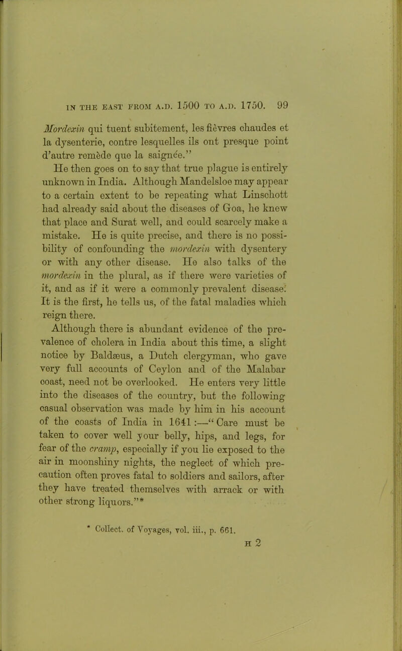 Mordexin qui tuent subitement, les fievres cliaudes et la dysenterie, contre lesquelles ils ont presque point d’autre remede que la saigne'e.” He then goes on to say that true plague is entirely unknown in India. Although Mandelsloe may appear to a certain extent to be repeating what Linschott had already said about the diseases of Goa, he knew that place and Surat well, and could scarcely make a mistake. He is quite precise, and there is no possi- bility of confounding the mordexin with dysentery or with any other disease. He also talks of the mordexin in the plural, as if there were varieties of it, and as if it were a commonly prevalent disease.' It is the first, he tells us, of the fatal maladies which reign there. Although there is abundant evidence of the pre- valence of cholera in India about this time, a slight notice by Baldaeus, a Dutch clergyman, who gave very full accounts of Ceylon and of the Malabar ooast, need not be overlooked. He enters very little into the diseases of the country, but the following casual observation was made by him in his account of the coasts of India in 1611 :—“ Care must be taken to cover well your belly, hips, and legs, for fear of the cramp, especially if you lie exposed to the air in moonshiny nights, the neglect of which pre- caution often proves fatal to soldiers and sailors, after they have treated themselves with arrack or with other strong liquors.”* Collect, of Voyages, vol. iii., p. 661. H 2
