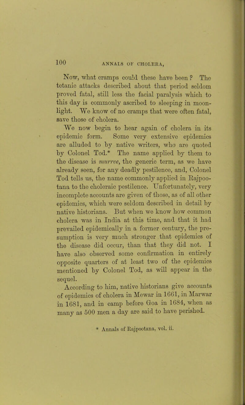 Now, what cramps could these have been ? The tetanic attacks described about that period seldom proved fatal, still less the facial paralysis which to this day is commonly ascribed to sleeping in moon- light. We know of no cramps that were often fatal, save those of cholera. We now begin to hear again of cholera in its epidemic form. Some very extensive epidemics are alluded to by native writers, who are quoted by Colonel Tod.* The name applied by them to the disease is murrce, the generic term, as we have already seen, for any deadly pestilence, and, Colonel Tod tells us, the name commonly applied in Bajpoo- tana to the choleraic pestilence. Unfortunately, very incomplete accounts are given of those, as of all other epidemics, which were seldom described in detail by native historians. But when we know how common cholera was in India at this time, and that it had prevailed epidemically in a former century, the pre- sumption is very much stronger that epidemics of the disease did occur, than that they did not. I have also observed some confirmation in entirely opposite quarters of at least two of the epidemics mentioned by Colonel Tod, as will appear in the sequel. According to him, native historians give accounts of epidemics of cholera in Mewar in 1601, in Marwar in 1681, and in camp before Goa in 1684, when as many as 500 men a day are said to have perished. * Annals of Rajpootana, vol. ii.