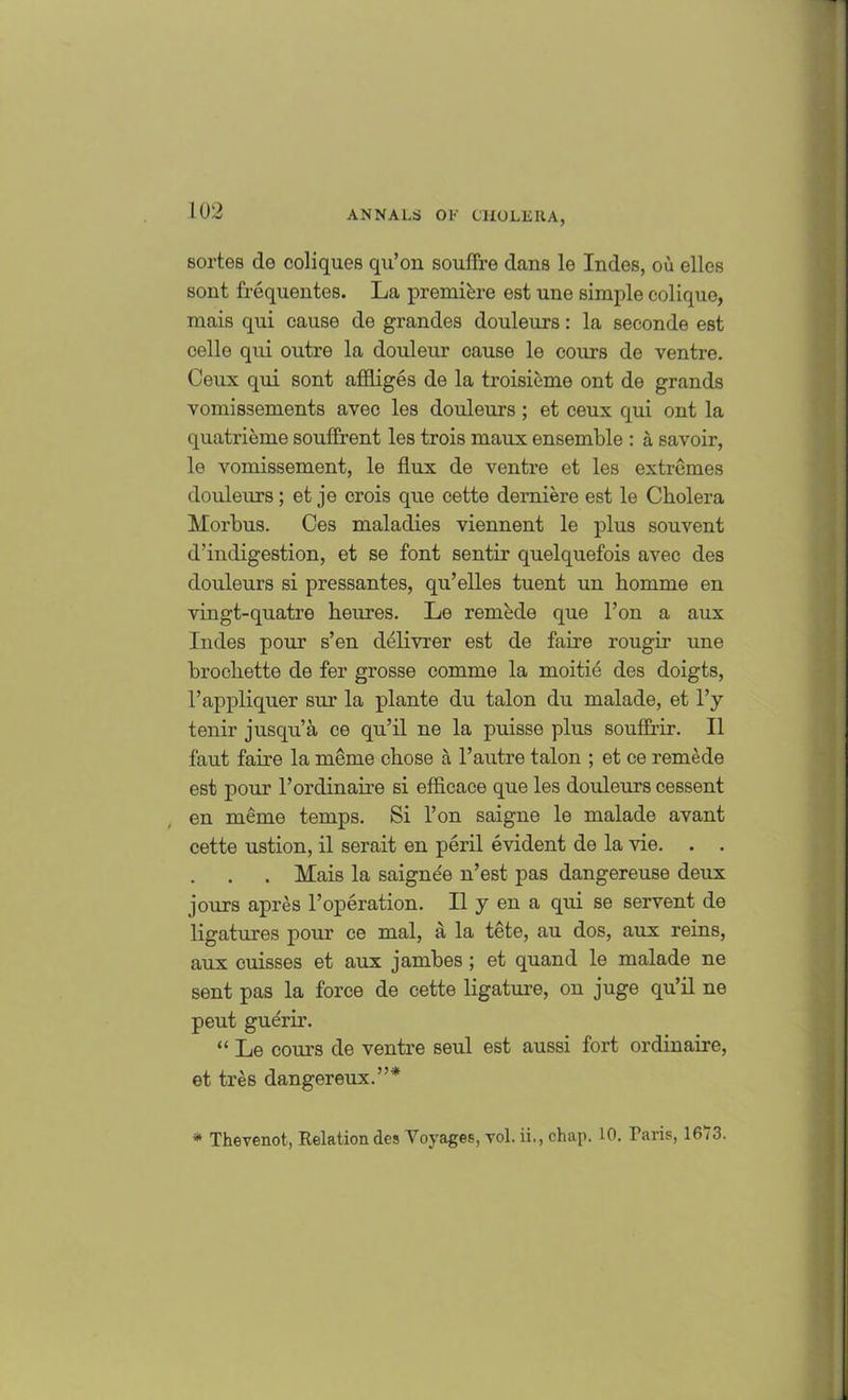 sortes de coliques qu’on souffre dans lo Indes, ou elles sont frequentes. La premiere est une simple colique, mais qui cause de grandes douleurs: la seconde est celle qui outre la douleur cause le cours de ventre. Ceux qui sont affliges de la troisieme ont de grands vomissements avec les douleurs ; et ceux qui ont la quatrieme souffrent les trois maux ensemble : a savoir, le vomissement, le flux de ventre et les extremes douleurs; et je crois que cette derniere est le Cholera Morbus. Ces maladies viennent le plus souvent d’indigestion, et se font sentir quelquefois avec des douleurs si pressantes, qu’elles tuent un homme en vingt-quatre heures. Le remede que l’on a aux Indes pour s’en delivrer est de faire rougir une brochette de fer grosse comme la moitie des doigts, l’appliquer sur la plante du talon du malade, et l’y tenir jusqu’a ce qu’il ne la puisse plus souffrir. II faut faire la meme chose a l’autre talon ; et ce remede est pour 1’ordinaire si eflicace que les douleurs cessent en meme temps. Si l’on saigne le malade avant cette ustion, il serait en peril evident de la vie. . . . Mais la saignee n’est pas dangereuse deux jours apres l’operation. II y en a qui se servent de ligatures pour ce mal, a la tete, au dos, aux reins, aux cuisses et aux jambes ; et quand le malade ne sent pas la force de cette ligature, on juge qu’il ne peut guerir. “ Le corn’s de ventre seul est aussi fort ordinaire, et tres dangereux.”* * Thevenot, Relation des Voyages, vol. ii., chap. 10. Paris, 1673.