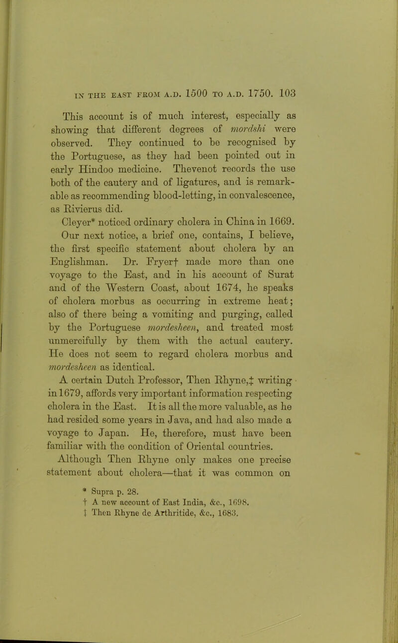 This account is of much interest, especially as showing that different degrees of mordshi were observed. They continued to be recognised by the Portuguese, as they had been pointed out in early Hindoo medicine. Thevenot records the use both of the cautery and of ligatures, and is remark- able as recommending blood-letting, in convalescence, as Rivierus did. Cleyer* noticed ordinary cholera in China in 1669. Our next notice, a brief one, contains, I believe, the first specific statement about cholera by an Englishman. Dr. Fryerf made more than one voyage to the East, and in his account of Surat and of the Western Coast, about 1674, he speaks of cholera morbus as occurring in extreme heat; also of there being a vomiting and purging, called by the Portuguese mordeslieen, and treated most unmercifully by them with the actual cautery. Pie does not seem to regard cholera morbus and mordesheen as identical. A certain Dutch Professor, Then Rhyne,7 writing in 1679, affords very important information respecting cholera in the East. It is all the more valuable, as he had resided some years in Java, and had also made a voyage to Japan. He, therefore, must have been familiar with the condition of Oriental countries. Although Then Rhyne only makes one precise statement about cholera—that it was common on * Supra p. 28. t A new account of East India, &c., 1698. f Then Rhyne dc Arthritide, &c., 1688.
