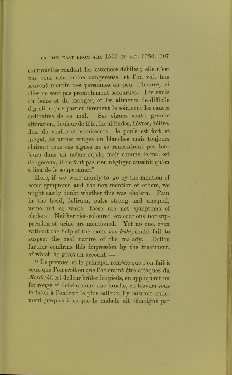 continuelles rendent les estomacs debiles ; elle n’est pas pour cela moins dangereuse, et l’on voit tres souvent mourir des personnes en peu d’heures, si elles ne sont pas promptement secourues. Les exces du boire et du manger, et les aliments de difficile digestion pris particulierement le soil-, sont les causes ordinaires de ce mal. Ses signes sont: grande alteration, douleur de tete, inquietudes, fievres, delire, flux de ventre et vomissents; le pouls est fort et inegal, les urines rouges ou blanches mais toujours claires : tous ces signes ne se rencontrent pas tou- jours dans un meme sujet; mais comme le mal est dangereux, il ne faut pas rien negliger aussitot qu’on a lieu de le soup9onner.” Here, if we were merely to go by the mention of some symptoms and the non-mention of others, we might easily doubt whether this was cholera. Pain in the head, delirum, pulse strong and unequal, urine red or white—these are not symptoms of cholera. Neither rice-coloured evacuations nor sup- pression of urine are mentioned. Yet no one, even without the help of the name mordeshi, could fail to suspect the real nature of the malady. Dellon further confirms this impression by the treatment, of which he gives an account:— “ Le premier et le principal remede que Ton fait h ceux que l’on croit ou que l’on craint etre attaquez du Mordechi, est de leur briiler les pieds, en appliquant un fer rouge et delie comme une broche, en travers sous le talon h l’enclroit le plus calleux, l’y laissant seule- ment jusques a ce que le malade ait temoigne par
