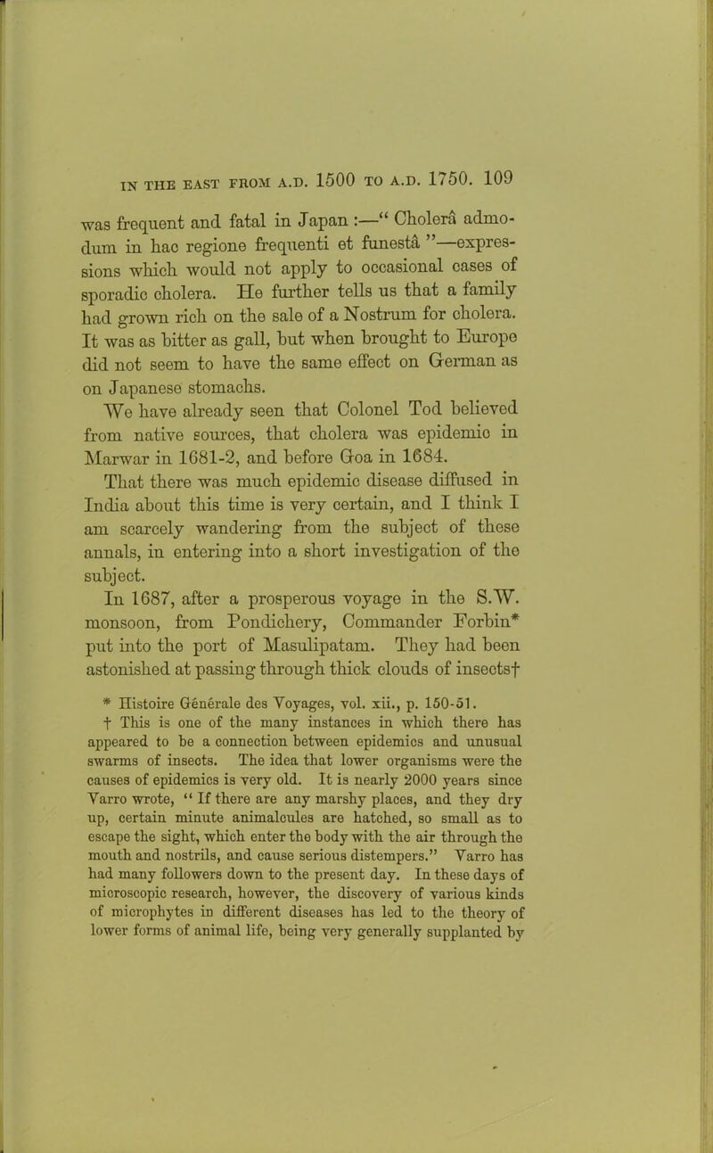 was frequent and fatal in Japan “ Cholera admo- dum in hac regione frequenti et funesta ”—expres- sions which would not apply to occasional cases of sporadic cholera. He further tells us that a family had grown rich on the sale of a Nostrum for cholera. It was as bitter as gall, hut when brought to Europe did not seem to have the same effect on German as on Japanese stomachs. We have already seen that Colonel Tod believed from native sources, that cholera was epidemio in Marwar in 1681-2, and before Goa in 1684. That there was much epidemic disease diffused in India about this time is very certain, and I think I am scarcely wandering from the subject of these annals, in entering into a short investigation of the subject. In 1687, after a prosperous voyage in the S.W. monsoon, from Pondichery, Commander Forbiu* put into the port of Masulipatam. They had been astonished at passing through thick clouds of insectsf * Histoire Generate des Voyages, vol. xii., p. 150-51. t This is one of the many instances in which there has appeared to he a connection between epidemics and unusual swarms of insects. The idea that lower organisms were the causes of epidemics is very old. It is nearly 2000 years since Varro wrote, “ If there are any marshy places, and they dry up, certain minute animalcules are hatched, so small as to escape the sight, which enter the body with the air through the mouth and nostrils, and cause serious distempers.” Varro has had many followers down to the present day. In these days of microscopic research, however, the discovery of various kinds of microphytes in different diseases has led to the theory of lower forms of animal life, being very generally supplanted by