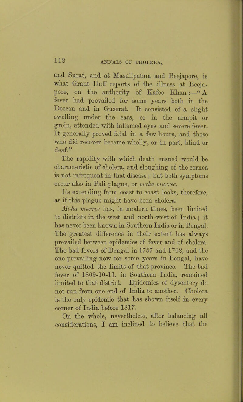 and Surat, and at Masulipatam and Beejaporo, is what Grant Duff reports of the illness at Beeja- pore, on the authority of Kafoo Khan:—“ A fever had prevailed for some years both in the Deccan and in Guzerat. It consisted of a slight swelling under the ears, or in the armpit or groin, attended with inflamed eyes and severe fever. It generally proved fatal in a few hours, and those who did recover became wholly, or in part, blind or deaf.” The rapidity with which death ensued would be characteristic of cholera, and sloughing of the cornea is not infrequent in that disease ; but both symptoms occur also in Pali plague, or malm murree. Its extending from coast to coast looks, therefore, as if this plague might have been cholera. Malm murree has, in modern times, been limited to districts in the west and north-west of India ; it has never been known in Southern India or in Bengal. The greatest difference in their extent has always prevailed between epidemics of fever and of cholera. The bad fevers of Bengal in 1757 and 1762, and the one prevailing now for some years in Bengal, have never quitted the limits of that province. The bad fever of 1809-10-11, in Southern India, remained limited to that district. Epidemics of dysentery do not run from one end of India to another. Cholera is the only epidemic that has shown itself in every corner of India before 1817. On the whole, nevertheless, after balancing all considerations, I am inclined to believe that the