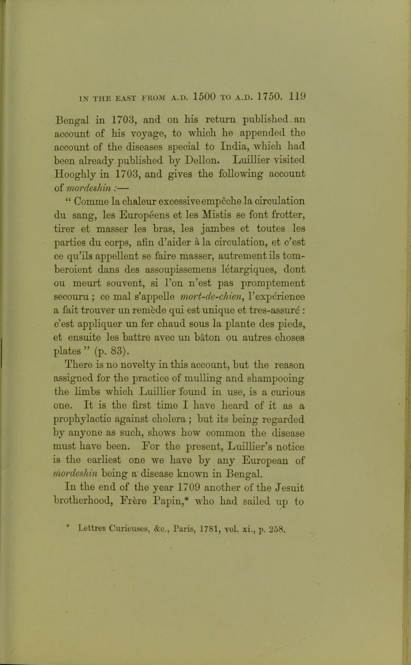 Bengal in 1703, and on bis return published an account of bis voyage, to which he appended the account of the diseases special to India, which had been already published by Dellon. Luillier visited Hooghly in 1703, and gives the following account of mordeshin:— “ Comme la chaleur excessive empeche la circulation du sang, les Europeens et les Mistis se font frotter, tirer et masser les bras, les jambes et toutes les parties du corps, afin d’aider a la circulation, et c’est ce qu’ils appellent se faire masser, autrement ils tom- beroient dans des assoupissemens letargiques, dont ou meurt souvent, si l’on n’est pas promptement secouru ; ce mal s’appelle rnort-de-chien, 1’experience a fait trouver un reraede qui est unique et tres-assure : c’est appliquer un fer chaud sous la plante des pieds, et ensuite les battre avec un baton ou autres choses plates ” (p. 83). There is no novelty in this account, but the reason assigned for the practice of mulling and shampooing the limbs which Luillier found in use, is a curious one. It is the first time I have heard of it as a prophylactic against cholera ; but its being regarded by anyone as such, shows how common the disease must have been. For the present, Luillier’s notice is the earliest one we have by any European of mordeshin being a' disease known in Bengal. In the end of the year 1709 another of the Jesuit brotherhood, Frere Papin,* who had sailed up to Lettres Curieuses, &c., Paris, 1781, vol. xi., p, 258.