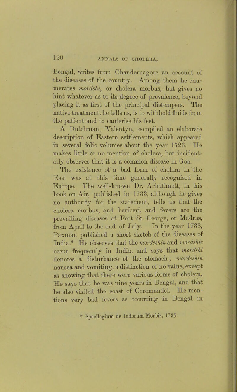 Bengal, writes from Chandemagore an account of the diseases of the country. Among them lie enu- merates mordshi, or cholera morbus, but gives no hint whatever as to its degree of prevalence, beyond placing it as first of the principal distempers. The native treatment, he tells us, is to withhold fluids from the patient and to cauterise his feet. A Dutchman, 'Valentyn, compiled an elaborate description of Eastern settlements, which appeared in several folio volumes about the year 1726. He makes little or no mention of cholera, but incident- ally observes that it is a common disease in Goa. The existence of a bad form of cholera in the East was at this time generally recognised in Europe. The well-known Dr. Arbuthnott, in his book on Air, published in 1733, although he gives no authority for the statement, tells us that the cholera morbus, and beriberi, and fevers are the prevailing diseases at Fort St. George, or Madras, from April to the end of July. In the year 1736, Paxman published a short sketch of the diseases of India.* He observes that the mordeshin and mordshie occur frequently in India, and says that mordshi denotes a disturbance of the stomach; mordeshin nausea and vomiting, a distinction of no value, except as showing that there were various forms of cholera. He says that he was nine years in Bengal, and that he also visited the coast of Coromandel. He men- tions very bad fevers as occurring in Bengal in * Specilegium de Indorum Morbis, 1735.