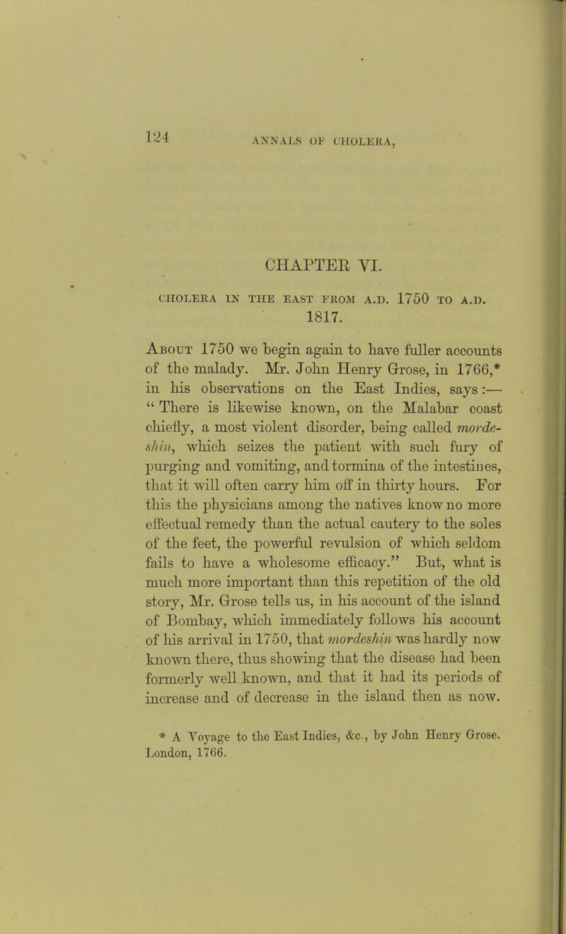 CHAPTER YI. CHOLERA IN THE EAST FROM A.D. 1750 TO A.D. 1817. About 1750 we begin again to have fuller accounts of tbe malady. Mr. John Henry Grrose, in 1766,* in bis observations on tbe East Indies, says:— “ There is likewise known, on the Malabar coast chiefly, a most violent disorder, being called morde- skin, which seizes the patient with such fury of purging and vomiting, and tormina of the intestines, that it will often carry him off in thirty hours. For this the physicians among the natives know no more effectual remedy than the actual cautery to the soles of the feet, the powerful revulsion of which seldom fails to have a wholesome efficacy.,’ But, what is much more important than this repetition of the old story, Mr. Grrose tells us, in his account of the island of Bombay, which immediately follows his account of his arrival in 1750, that inordesliin was hardly now known there, thus showing that the disease had been formerly well known, and that it had its periods of increase and of decrease in the island then as now. * A Voyage to the East Indies, &c., ky John Henry Grose. London, 1766.