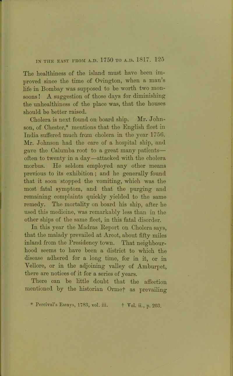 The healthiness of the island must have been im- proved since the time of Ovington, when a man’s life in Bombay was supposed to be worth two mon- soons ! A suggestion of those days for diminishing the unhealthiness of the place was, that the houses should be better raised. Cholera is next found on board ship. Mr. John- son, of Chester,* mentions that the English fleet in India suffered much from cholera in the year 1756. Mr. Johnson had the care of a hospital ship, and gave the Calumba root to a great many patients— often to twenty in a day—attacked with the cholera morbus. He seldom employed any other means previous to its exhibition; and he generally found that it soon stopped the vomiting, which was the most fatal symptom, and that the purging and remaining complaints quickly yielded to the same remedy. The mortality on board his ship, after he used this medicine, was remarkably less than in the other ships of the same fleet, in this fatal disorder. In this year the Madras Report on Cholera says, that the malady prevailed at Arcot, about fifty miles inland from the Presidency town. That neighbour- hood seems to have been a district to which the disease adhered for a long time, for in it, or in Yellore, or in the adjoining valley of Amburpet, there are notices of it for a series of years. There can be little doubt that the affection mentioned by the historian Ormef as prevailing’ * Percival’s Essays, 1783, vol. iii. f Yol. ii., p. 203.