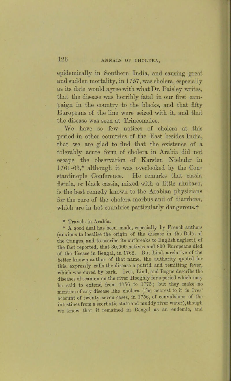epidemically in Southern India, and causing great and sudden mortality, in 1757, was cholera, especially as its date would agree with what Dr. Paisley writes, that the disease was horribly fatal in our first cam- paign in the country to the blacks, and that fifty Europeans of the line were seized with it, and that the disease was seen at Trincomalee. We have so few notices of cholera at this period in other countries of the East besides India, that we are glad to find that the existence of a tolerably acute form of cholera in Arabia did not escape the observation of Karsten Niebuhr in 1761-63,* although it was overlooked by the Con- stantinople Conference. He remarks that cassia fistula, or black cassia, mixed with a little rhubarb, is the best remedy known to the Arabian physicians for the cure of the cholera morbus and of diarrhoea, which are in hot countries particularly dangerous.f * Travels in Arabia. t A good deal has been made, especially by French authors (anxious to localise the origin of the disease in the Delta of the Ganges, and to ascribe its outbreaks to English neglect), of the fact reported, that 30,000 natives and 800 Europeans died of the disease in Bengal, in 1762. But Lind, a relative of the better known author of that name, the authority quoted for this, expressly calls the disease a putrid and remitting fever, which was cured by bark. Ives, Lind, and Bogue describe the diseases of seamen on the river Hooghly for a period which may be said to extend from 1756 to 1773 ; but they make no mention of any disease like cholera (the nearest to it is Ives’ account of twenty-seven cases, in 1756, of convulsions of the intestines from a scorbutic state and muddy river water), though we know that it remained in Bengal as an endemic, and