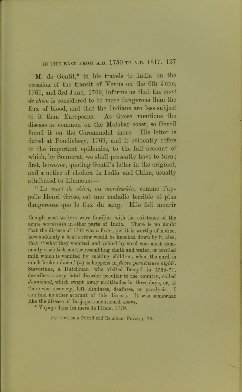 M. de Gentil,* in his travels to India on the occasion of the transit of Venus on the 6th June, 1761, and 3rd June, 1769, informs us that the mort de chien is considered to be more dangerous than the flux of blood, and that the Indians are less subject to it than Europeans. As Grose mentions the disease as common on the Malabar coast, so Gentil found it on the Coromandel shore. His letter is dated at Pondichery, 1769, and it evidently refers to the important epidemics, to the full account of which, by Sonnerat, we shall presently have to turn; first, however, quoting Gentil’s letter in the original, and a notice of cholera in India and China, usually attributed to Linnteus:— “ Le mort de chien, ou mordeschin, comme Pap- pelle Henri Grose, est une maladie terrible et plus dangereuse que le flux du sang. Elio fait mourir though most writers were familiar with the existence of the acute mordeshin in other parts of India. There is no doubt that the disease of 1702 was a fever, yet it is worthy of notice, how suddenly a boat’s crew would be knocked down by it, also, that “ what they vomited and voided by stool was most com- monly a whitish matter resembling chalk and water, or curdled milk which is vomited by sucking children, when the curd is much broken down,”(a) as happens in Jievre pernicieuse algide. Stavorinus, a Dutchman who visited Bengal in 1768-71, describes a very fatal disorder peculiar to the country, called Jounibaad, which swept away multitudes in three days, or, if there was recovery, left blindness, deafness, or paralysis. I can find no other account of this disease. It was somewhat like the disease of Beejapore mentioned above. * Voyage dans les mers de l’lnde, 1779. (a) Lind on a Putrid and Remittent Fever, p. 25.