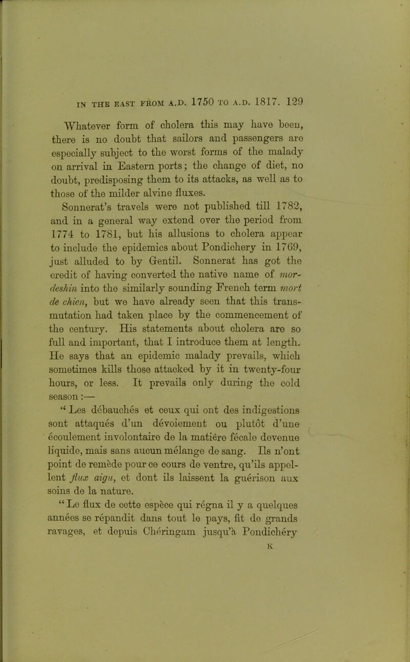 Whatever form of cholera this may have been, there is no doubt that sailors and passengers are especially subject to the worst forms of the malady on arrival in Eastern ports; the change of diet, no doubt, predisposing them to its attacks, as well as to those of the milder alvine fluxes. Sonnerat’s travels were not published till 1782, and in a general way extend over the period from 1774 to 1781, but his allusions to cholera appear to include the epidemics about Pondichery in 1769, just alluded to by Gentil. Sonnerat has got the credit of having converted the native name of mor- deshin into the similarly sounding French term mort de chien, but we have already seen that this trans- mutation had taken place by the commencement of the century. His statements about cholera are so full and important, that I introduce them at length. Ho says that an epidemic malady prevails, which sometimes kills those attacked by it in twenty-four hours, or less. It prevails only during the cold season:— “ Les debauches et ceux qui ont des indigestions sont attaques d’un devoiement ou plutot d’une ecoulement involontaire de la matiere fecale dovenue liquide, mais sans aucun melange de sang. Ils n’ont point de rernede pour ce cours de ventre, qu’ils appcl- lent flux aigu, et dont ils laissent la guerison aux soins de la nature. “ Le flux de cette espece qui regna il y a quelques annees se repandit dans tout le pays, fit de grands ravages, et depuis Cheringam jusqu’h Pondichery K