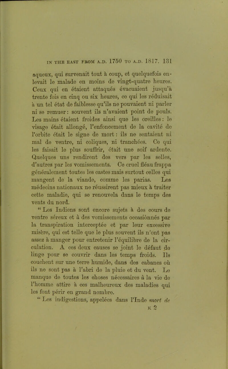 aqueux, qui survenait tout a coup, et quelquefois en- levait le malado en moms de vingt-quatre heuros. Ceux qui en etaient attaques evacuaient jusqu’h trente fois en cinq ou six keures, ce qui les r4duisait a un tel etat de faiblesse qu’ils ne pouvaient ni parler ni se remuer: souvent ils n’avaient point de pouls. Les mains etaient froides ainsi que les oreilles: le visage etait allonge, l’enfoncement de la cavite do l’orbite 6tait le signe de mort: ils ne sentaient ni mal de ventre, ni coliquos, ni tranckees. Ce qui les faisait le plus souffrir, etait une soif ardente. Quelques uns rendiront des vers par les selles, d’autres par les vomissements. Ce cruel fleau frappa generalement toutes les castes mais surtout celles qui mangent de la viande, comme les parias. Les medecins nationaux ne reussirent pas mieux k traiter cette maladie, qui se renouvela dans le temps des vents du nord. “ Les Indiens sont enoore sujets a des ooui’s do vontre sereux et a des vomissements occasionnes par la transpiration interceptee et par leur excessive miskre, qui est telle que le plus souvent ils n’ont pas assez a manger pour entretenir l’equilibre de la cir- culation. A ces deux causes se joint le defaut do linge pour se couvrir dans les temps froids. Ils couckent sur une terre kumide, dans des cabanes ou ils ne sont pas ii l’abri do la pluie et du vent. Le manque de toutes les okoses necessaires a la vie de l’komme attire k ces malkeureux des maladies qui les font perir en grand nombre. “ Les indigestions, appelees dans l’Inde mort de k 2