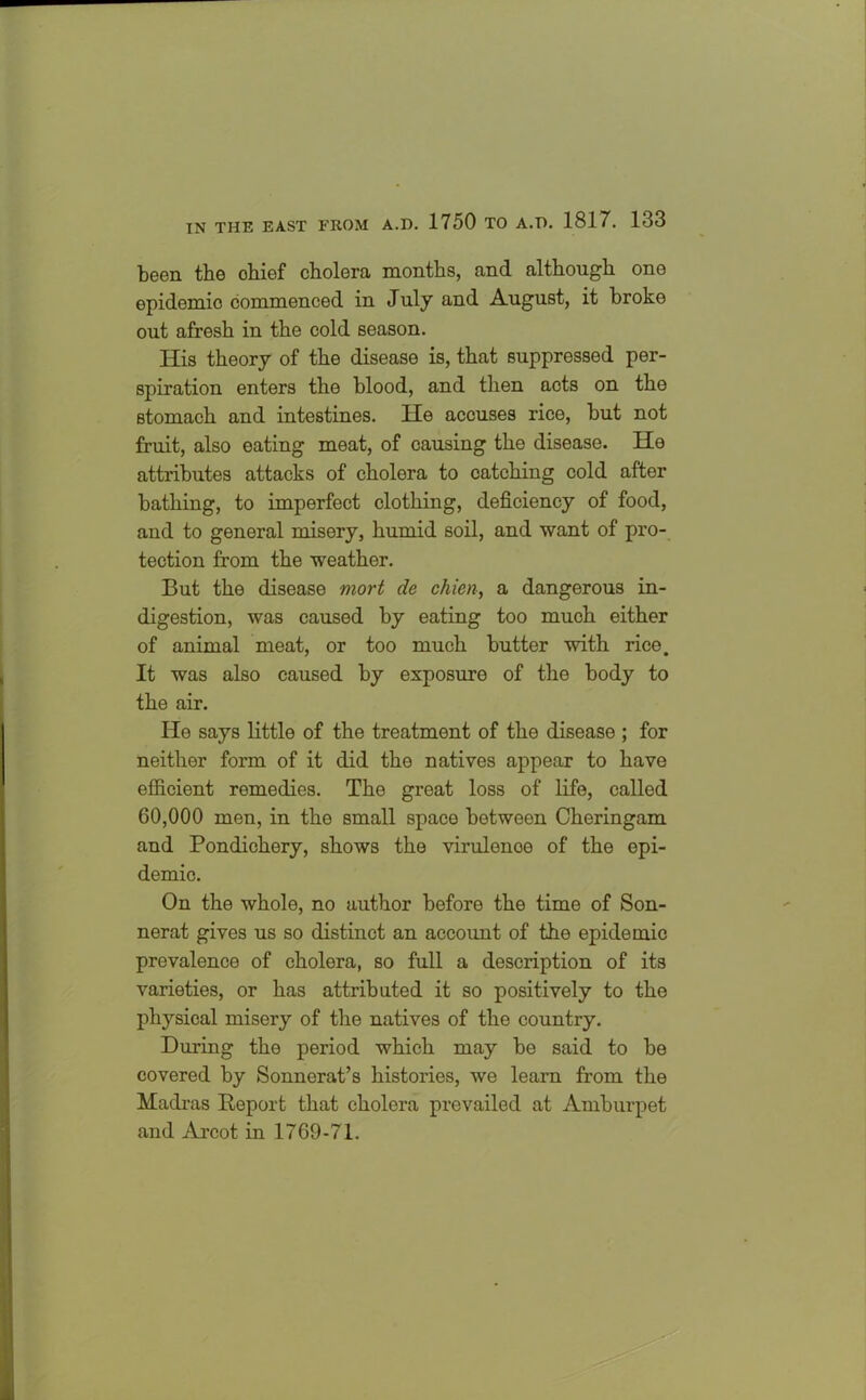 been the chief cholera months, and although one epidemic commenced in July and August, it broke out afresh in the cold season. His theory of the disease is, that suppressed per- spiration enters the blood, and then acts on the stomach and intestines. He accuses rice, but not fruit, also eating meat, of causing the disease. He attributes attacks of cholera to catching cold after bathing, to imperfect clothing, deficiency of food, and to general misery, humid soil, and want of pro- tection from the weather. But the disease mort de chien, a dangerous in- digestion, was caused by eating too much either of animal meat, or too much butter with rice. It was also caused by exposure of the body to the air. He says little of the treatment of the disease ; for neither form of it did the natives appear to have efficient remedies. The great loss of life, called 60,000 men, in the small space between Cheringam and Pondichery, shows the virulenoe of the epi- demic. On the whole, no author before the time of Son- nerat gives us so distinct an account of the epidemic prevalence of cholera, so full a description of its varieties, or has attributed it so positively to the physical misery of the natives of the country. During the period which may be said to be covered by Sonnerat’s histories, we learn from the Madras Deport that cholera prevailed at Amburpet and Arcot in 1769-71.
