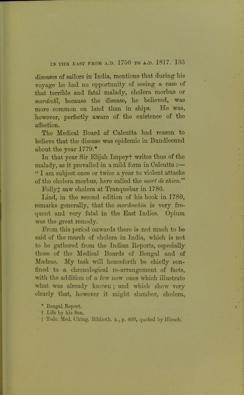 diseases of sailors in India, mentions that during his voyage he had no opportunity of seeing a case of that terrible and fatal malady, cholera morbus or mordeslii, because the disease, he believed, was more common on land than in ships. He was, however, perfectly aware of the existence of the affection. The Medical Board of Calcutta had reason to believe that the disease was epidemic in Bundlecund about the year 1779.* In that year Sir Elijah Impeyf writes thus of the malady, as it prevailed in a mild form in Calcutta :— “ I am subject once or twice a year to violent attaoks of the cholera morbus, here called the mort de chien.” FollyJ saw cholera at Tranquebar in 1780. Lind, in the second edition of his book in 1780, remarks generally, that the mordeschin is very fre- quent and very fatal in the East Indies. Opium was the great remedy. From this period onwards there is not much to be said of the march of cholera in India, whioh is not to bo gathered from the Indian Reports, especially those of the Medical Boards of Bengal and of Madras. My task will henceforth be chiefly con- fined to a chronological re-arrangement of facts, with the addition of a few new ones which illustrate what was already known ; and which show very clearly that, however it might slumber, cholera, * Bengal Report. t Life by bis Son. J Tode. Med. Ching. Bibliotb. x., p. 409, quoted by Hirsch.