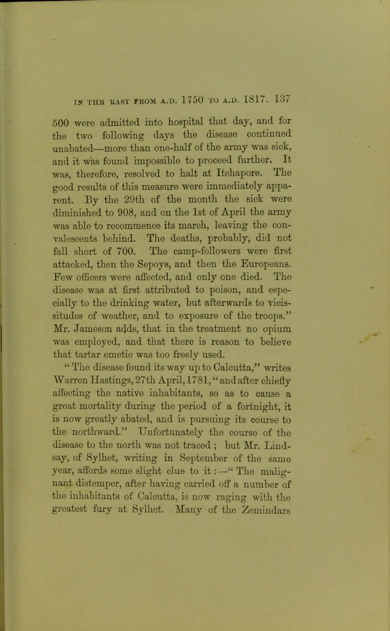 500 were admitted into hospital that day, and for the two following days the disease continued unabated—more than one-half of the army was sick, and it was found impossible to proceed further. It was, therefore, resolved to halt at Itchapore. The good results of this measure were immediately appa- rent. By the 29th of the month the sick were diminished to 908, and on the 1st of April the army was able to recommence its march, leaving the con- valescents behind. The deaths, probably, did not fall short of 700. The camp-followers were first attacked, then the Sepoys, and then the Europeans. Few officers were affected, and only one died. The disease was at first attributed to poison, and espe- cially to the drinking water, but afterwards to viois- situdes of weather, and to exposure of the troops.” Mr. Jameson adds, that in the treatment no opium was employed, and that there is reason to believe that tartar emetic was too freely used. “ The disease found its way up to Calcutta,” writes Warren Hastings, 27th April, 1781, “ and after chiefly affecting the native inhabitants, so as to cause a great mortality during the period of a fortnight, it is now greatly abated, and is pursuing its course to the northward.” Unfortunately the course of the disease to the north was not traced ; but Mr. Lind- say, of Sylhet, writing in September of the same year, affords some slight clue to it: —“ The malig- nant distemper, after having carried off a number of the inhabitants of Calcutta, is now raging with the greatest fury at Sylhot. Many of the Zemindars