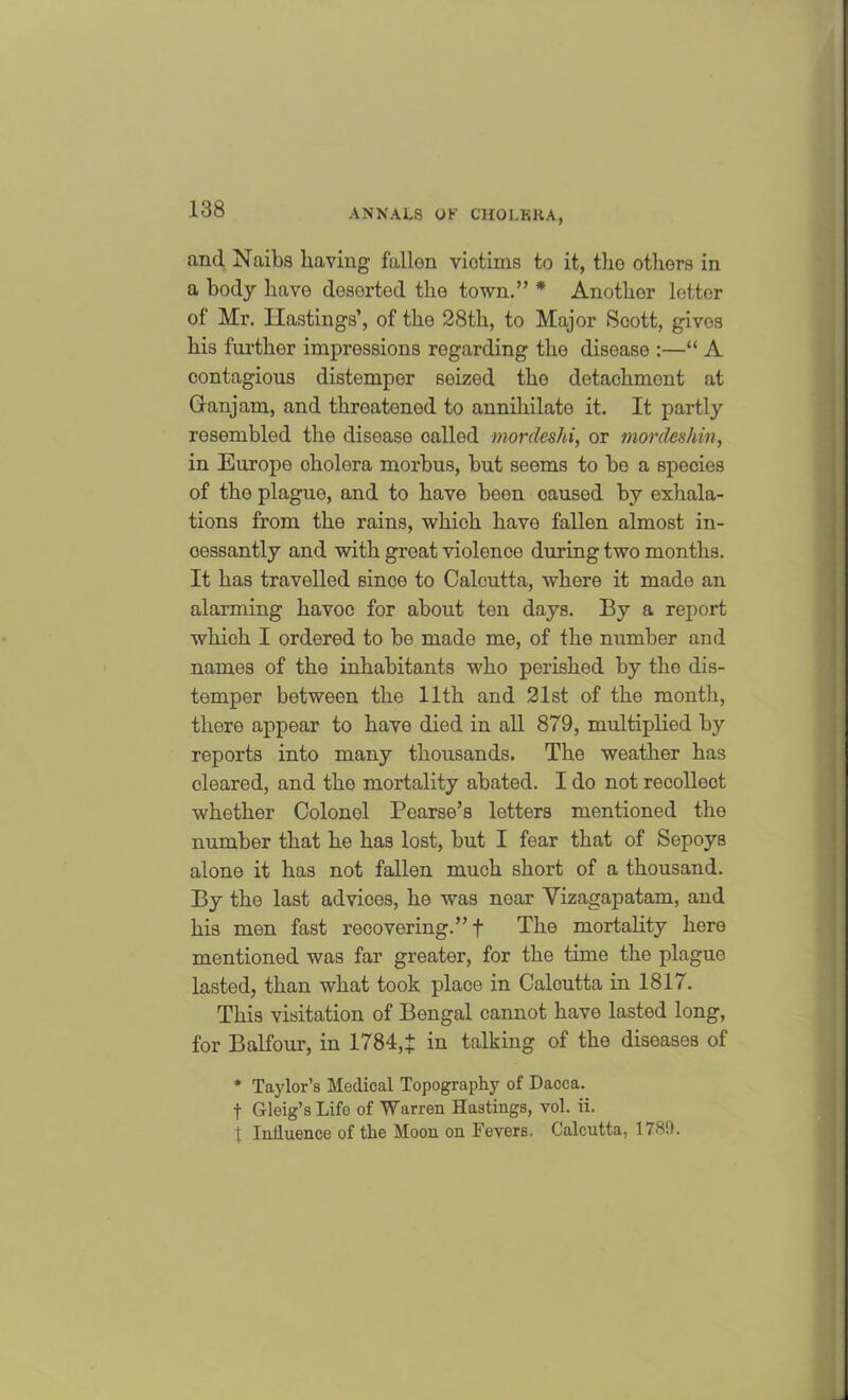and Naibs having fallen victims to it, the others in a body have desortod the town.” * Another letter of Mr. Hastings’, of the 28th, to Major Scott, gives his further impressions regarding the disease :—“ A contagious distemper seized the detachment at Granjam, and threatened to annihilate it. It partly resembled the disease oalled mordeshi,, or mordeshin, in Europe cholera morbus, but seems to bo a species of the plague, and to have been caused by exhala- tions from the rains, whioh have fallen almost in- cessantly and with great violence during two months. It has travelled since to Calcutta, where it made an alarming havoc for about ten days. By a report which I ordered to be made me, of the number and names of the inhabitants who perished by the dis- temper between the 11th and 21st of the month, there appear to have died in all 879, multiplied by reports into many thousands. The weather has cleared, and the mortality abated. I do not recollect whether Colonel Pearse’s letters mentioned the number that he has lost, but I fear that of Sepoys alone it has not fallen much short of a thousand. By the last advices, he was near Vizagapatam, and his men fast recovering.”! The mortality here mentioned was far greater, for the time the plague lasted, than what took place in Calcutta in 1817. This visitation of Bengal cannot have lasted long, for Balfour, in 1784,1 in talking of the diseases of * Taylor’s Medical Topography of Dacca. f Gleig’s Life of Warren Hastings, vol. ii. 1 Influence of the Moon on Fevers. Calcutta, 1789.