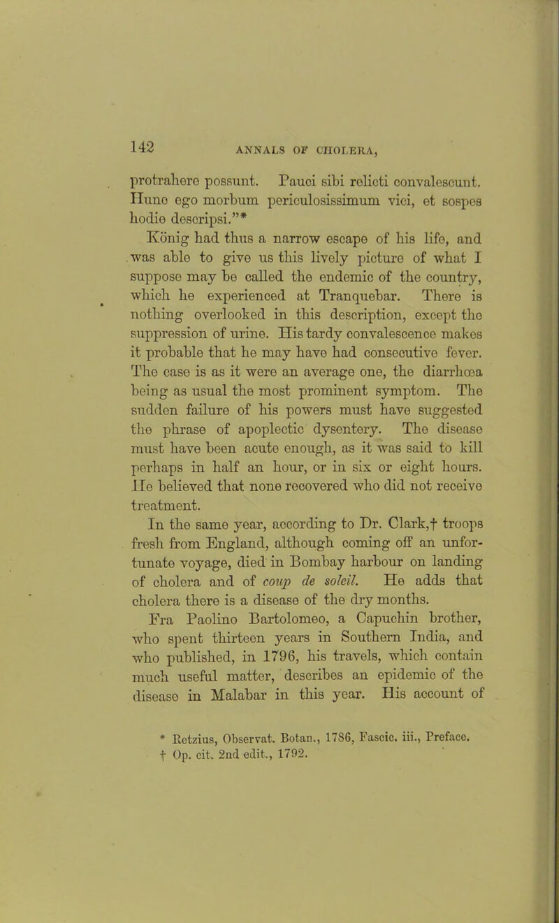 protrahere possunt. Pauci sibi relicti convalescunt. Iluno ego morbura periculosissimum vici, et sospes bodie descripsi.”* Konig bad thus a narrow escape of bis life, and was able to give us this lively picture of wbat I suppose may be called the endemic of the country, which be experienced at Tranquebar. There is nothing overlooked in this description, except the suppression of urine. His tardy convalescence makes it probable that he may have had consecutive fever. The case is as it were an average one, the diarrhoea being as usual the most prominent symptom. The sudden failure of his powers must have suggested the phrase of apoplectic dysentery. The disease must have been acute enough, as it was said to kill perhaps in half an hour, or in six or eight hours, lie believed that none recovered who did not receive treatment. In the same year, according to Dr. Clark,f troops fresh from England, although coming off an unfor- tunate voyage, died in Bombay harbour on landing of cholera and of coup de soldi. He adds that cholera there is a disease of the chy months. Fra Paolino Bartolomeo, a Capuchin brother, who spent thirteen years in Southern India, and who published, in 1796, his travels, which contain much useful matter, describes an epidemic of the disease in Malabar in this year. His account of # Retzius, Observat. Botan., 1786, Fascic. iii., Preface, f Op. cit. 2nd edit., 1792.