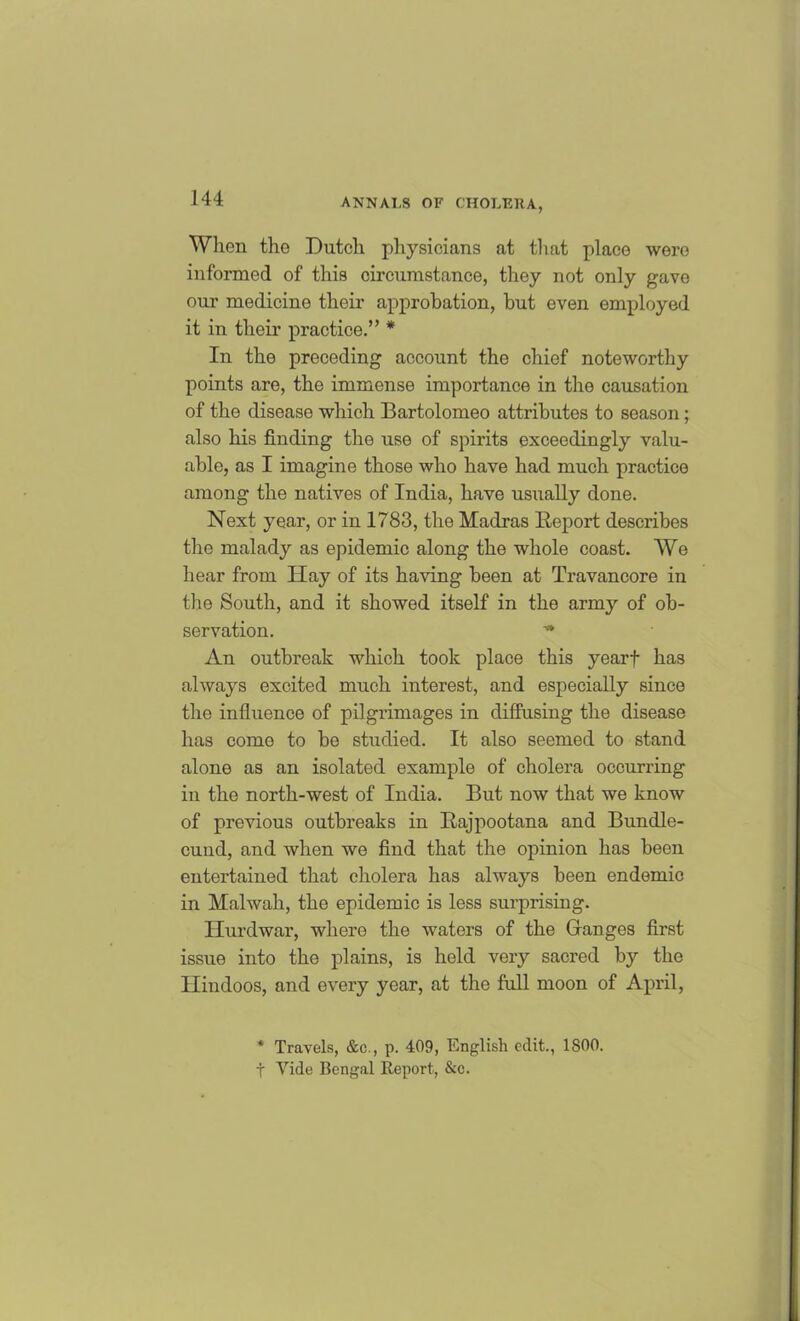 When the Dutch physicians at that place were informed of this circumstance, they not only gave our medicine their approbation, but even employed it in their practice.” * In the preceding account the chief noteworthy points are, the immense importance in the causation of the disease which Bartolomeo attributes to season; also his finding the use of spirits exceedingly valu- able, as I imagine those who have had much practice among the natives of India, have usually done. Next year, or in 1783, the Madras Report describes the malady as epidemic along the whole coast. We hear from Hay of its having been at Travancore in the South, and it showed itself in the army of ob- servation. ■* An outbreak which took place this yearf has always excited much interest, and especially since the influence of pilgrimages in diffusing the disease has come to be studied. It also seemed to stand alone as an isolated example of cholera occurring in the north-west of India. But now that we know of previous outbreaks in Rajpootana and Bundle- cuud, and when we find that the opinion has been entertained that cholera has always been endemic in Malwah, the epidemic is less surprising. Hurdwar, where the waters of the Granges first issue into the plains, is held very sacred by the Hindoos, and every year, at the full moon of April, * Travels, &c., p. 409, English edit., 1S00. t Vide Bengal Report, &c.