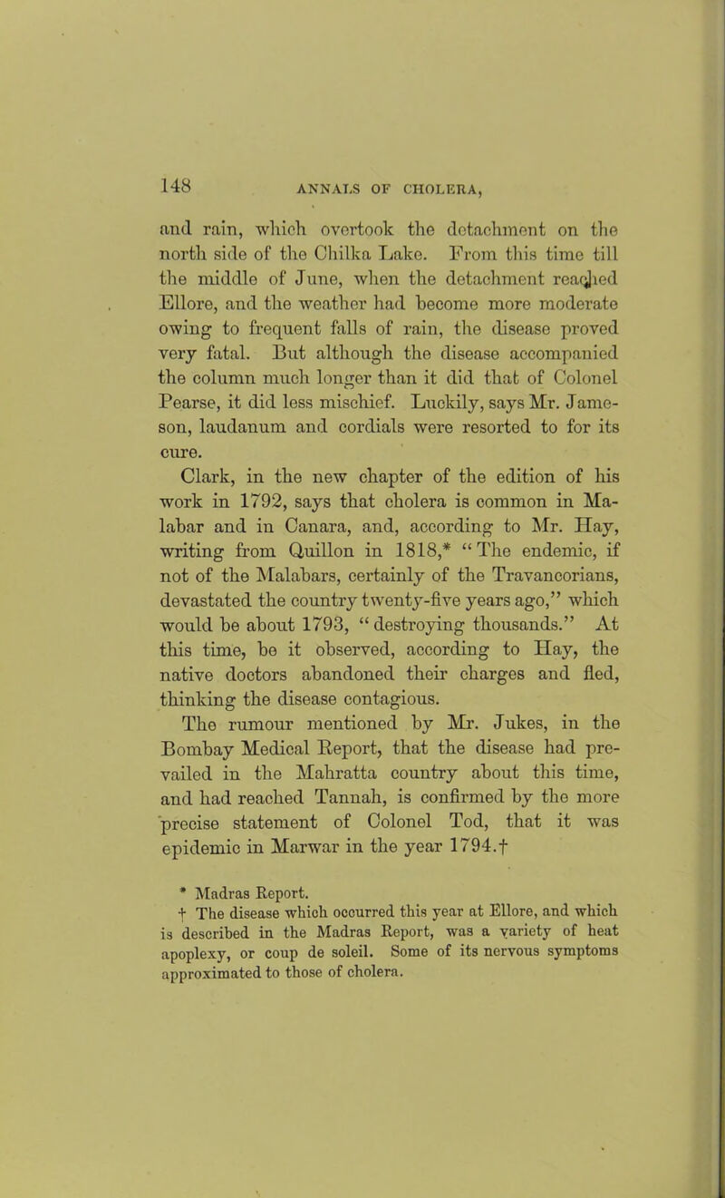 and rain, which overtook the detachment on the north side of the Chilka Lake. From this time till the middle of June, when the detachment readied Ell ore, and the weather had become more moderate owing to frequent falls of rain, the disease proved veiy fatal. But although the disease accompanied the column much longer than it did that of Colonel Pearse, it did less mischief. Luckily, says Mr. Jame- son, laudanum and cordials were resorted to for its cure. Clark, in the new chapter of the edition of his work in 1792, says that cholera is common in Ma- labar and in Canara, and, according to Mr. Hay, writing from Quillon in 1818,* “ The endemic, if not of the Malabars, certainly of the Travancorians, devastated the country twenty-five years ago,” which would be about 1793, “ destroying thousands.” At this time, be it observed, according to Hay, the native doctors abandoned their charges and fled, thinking the disease contagious. The rumour mentioned by Mr. Jukes, in the Bombay Medical Report, that the disease had pre- vailed in the Mahratta country about this time, and had reached Tannah, is confirmed by the more precise statement of Colonel Tod, that it was epidemic in Marwar in the year 1794.f * Madras Report. + The disease which occurred this year at Ellore, and which is described in the Madras Report, was a variety of heat apoplexy, or coup de soleil. Some of its nervous symptoms approximated to those of cholera.