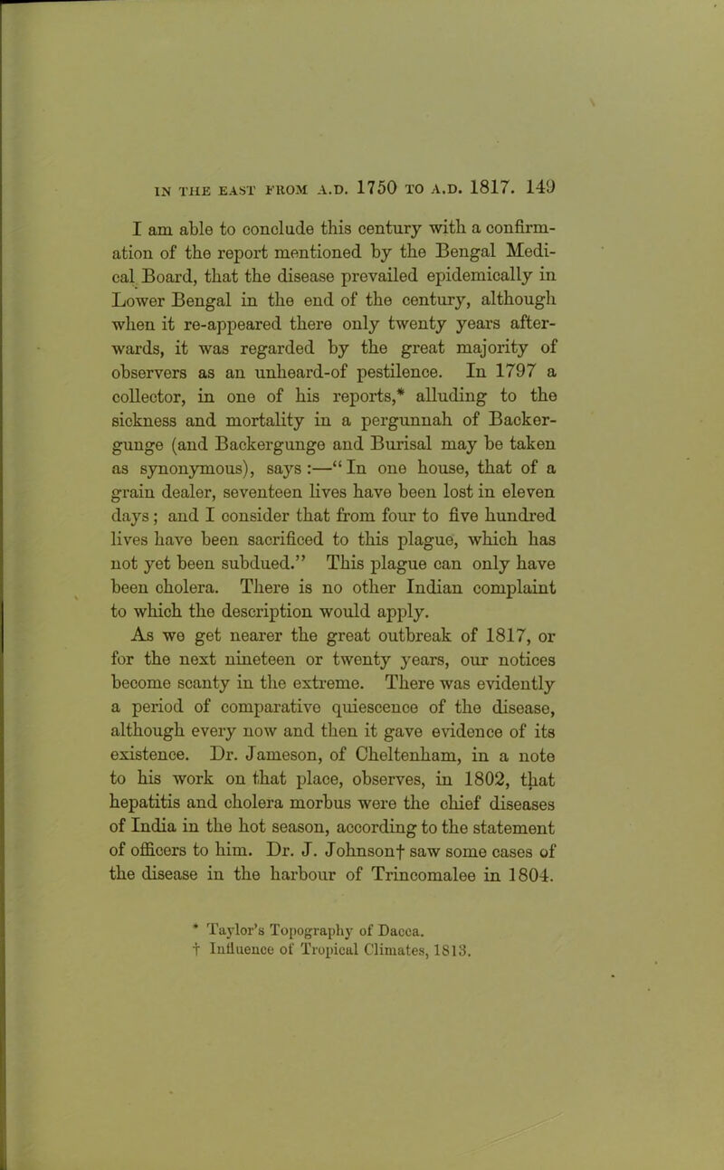 I am able to conclude this century with a confirm- ation of the report mentioned by the Bengal Medi- cal Board, that the disease prevailed epidemically in Lower Bengal in the end of the century, although when it re-appeared there only twenty years after- wards, it was regarded by the great majority of observers as an unheard-of pestilence. In 1797 a collector, in one of his reports,* alluding to the sickness and mortality in a pergunnah of Backer- gunge (and Backergunge and Burisal may be taken as synonymous), says:—“In one house, that of a grain dealer, seventeen lives have been lost in eleven days; and I consider that from four to five hundred lives have been sacrificed to this plague, which has not yet been subdued.” This plague can only have been cholera. There is no other Indian complaint to which the description would apply. As we get nearer the great outbreak of 1817, or for the next nineteen or twenty years, our notices become scanty in the extreme. There was evidently a period of comparative quiescence of the disease, although every now and then it gave evidence of its existence. Dr. Jameson, of Cheltenham, in a note to his work on that place, observes, in 1802, that hepatitis and cholera morbus were the chief diseases of India in the hot season, according to the statement of officers to him. Dr. J. Johnsonf saw some cases of the disease in the harbour of Trincomalee in 1804. * Taylor’s Topography of Dacca, t lntluence of Tropical Climates, 1813.