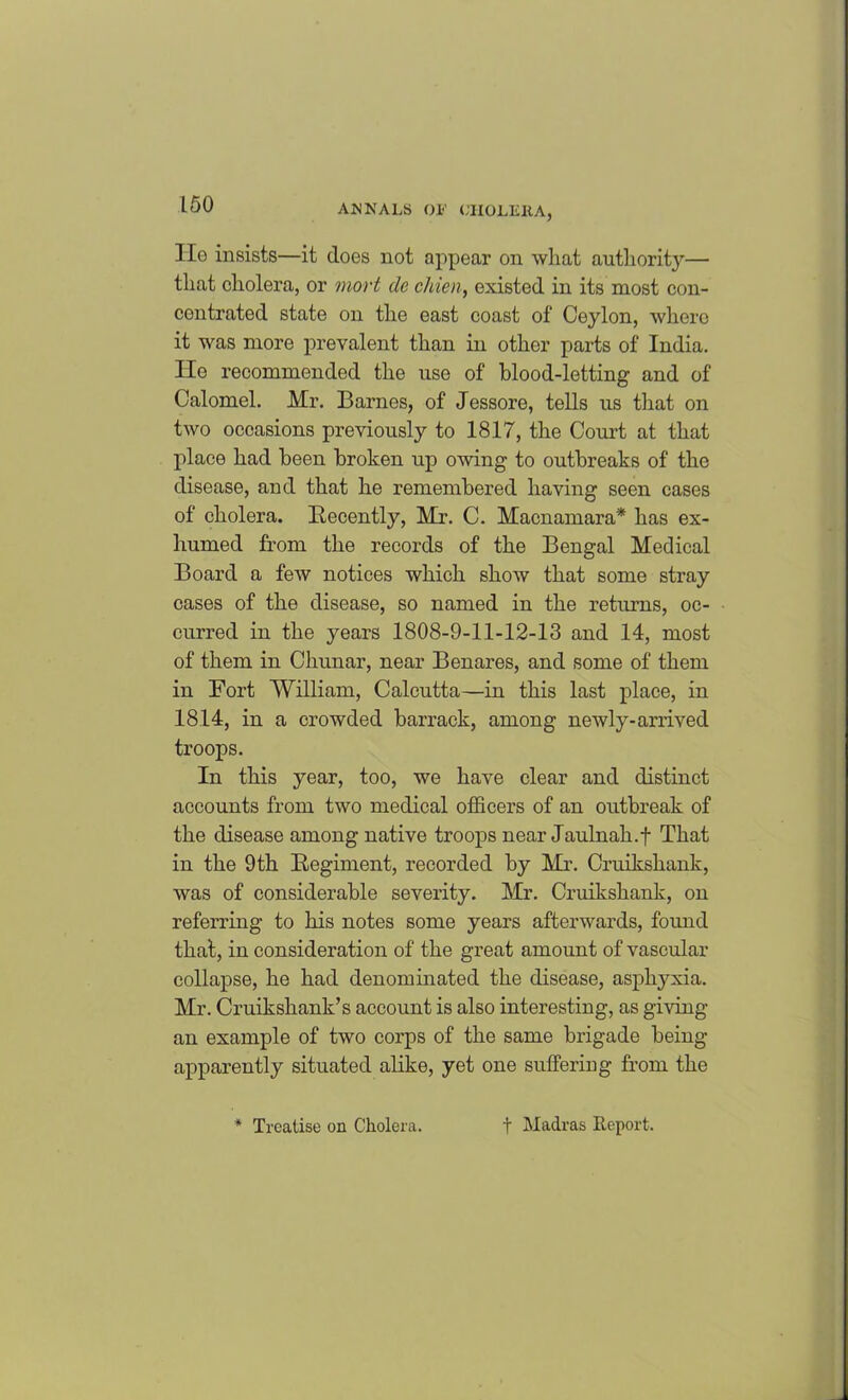lie insists—it does not appear on what authority— that cholera, or mort de cliien, existed in its most con- centrated state on the east coast of Ceylon, where it was more prevalent than in other parts of India, lie recommended the use of blood-letting and of Calomel. Mr. Barnes, of Jessore, tells us that on two occasions previously to 1817, the Court at that place had been broken up owing to outbreaks of the disease, and that he remembered having seen cases of cholera. Recently, Mr. C. Macnamara* has ex- humed from the records of the Bengal Medical Board a few notices which show that some stray cases of the disease, so named in the returns, oc- curred in the years 1808-9-11-12-13 and 14, most of them in Chunar, near Benares, and some of them in Fort William, Calcutta—in this last place, in 1814, in a crowded barrack, among newly-arrived troops. In this year, too, we have clear and distinct accounts from two medical officers of an outbreak of the disease among native troops near Jaulnah.f That in the 9th Regiment, recorded by Mr. Cruikshank, was of considerable severity. Mr. Cruikshank, on referring to his notes some years afterwards, found that, in consideration of the great amount of vascular collapse, he had denominated the disease, asphyxia. Mr. Cruikshank’s account is also interesting, as giving an example of two corps of the same brigade being apparently situated alike, yet one suffering from the