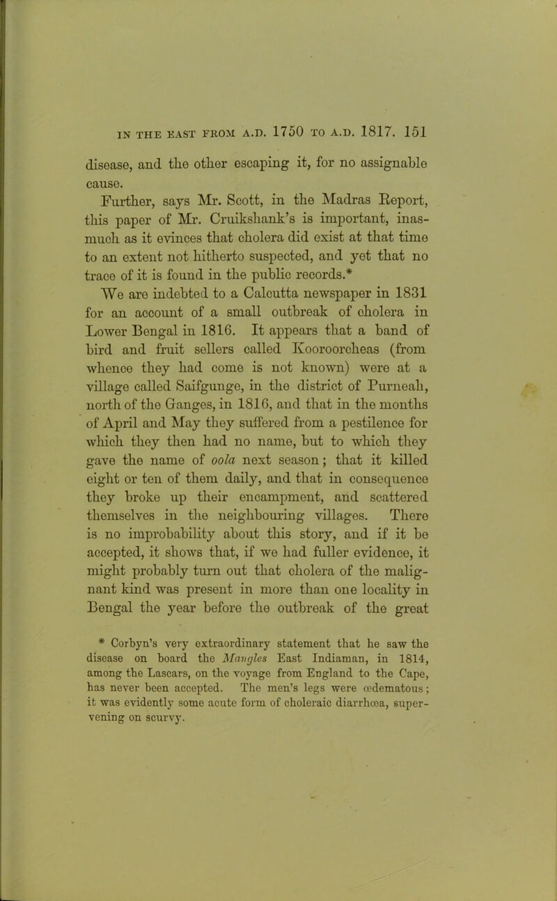 disease, and the other escaping it, for no assignable cause. Further, says Mr. Scott, in the Madras Beport, this paper of Mr. Cruikshank’s is important, inas- much as it evinces that cholera did exist at that timo to an extent not hitherto suspected, and yet that no trace of it is found in the public records.* Wo are indebted to a Calcutta newspaper in 1831 for an account of a small outbreak of cholera in Lower Bengal in 1816. It appears that a band of bird and fruit sellers called Kooroorcheas (from whence they had come is not known) were at a village called Saifgunge, in the district of Purneah, north of the Ganges, in 1816, and that in the months of April and May they suffered from a pestilence for which they then had no name, but to which they gave the name of oola next season; that it killed eight or ten of them daily, and that in consequence they broke up their encampment, and scattered themselves in the neighbouring villages. There is no improbability about this story, and if it be accepted, it shows that, if we had fuller evidence, it might probably turn out that cholera of the malig- nant kind was present in more than one locality in Bengal the year before the outbreak of the great * Corbyn’s very extraordinary statement that he saw the disease on board the Mangles East Indiaman, in 1814, among the Lascars, on the voyage from England to the Cape, has never been accepted. The men’s legs were cedematous; it was evidently some acute form of choleraic diarrhoea, super- vening on scurvy.