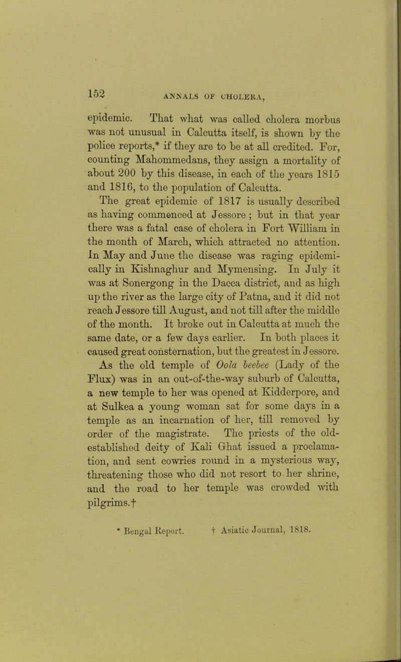epidemic. That what was called cholera morbus was not unusual in Calcutta itself, is shown by the police reports,* if they are to be at all credited. For, counting Mahomniedans, they assign a mortality of about 200 by this disease, in each of the years 1815 and 1816, to the population of Calcutta. The great epidemic of 1817 is usually described as haying commenced at Jessore ; but in that year there was a fatal case of cholera in Fort William in the month of March, which attracted no attention, in May and June the disease was raging epidemi- cally in Kishnaghur and Mymensing. In July it was at Sonergong in the Dacca district, and as high up the river as the large city of Patna, and it did not reach Jessore till August, and not till after the middlo of the month. It broke out in Calcutta at much the same date, or a few days earlier. In both places it caused great consternation, but the greatest in Jessore. As the old temple of Oola beebee (Lady of the Flux) was in an out-of-the-way suburb of Calcutta, a new temple to her was opened at Kidderpore, and at Sulkea a young woman sat for some days in a temple as an incarnation of her, till removed by order of the magistrate. The priests of the old- established deity of Kali Ghat issued a proclama- tion, and sent cowries round in a mysterious way, threatening those who did not resort to her shrine, and the road to her temple was crowded with pilgrims, f