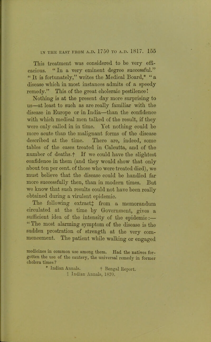 This treatment was considered to be very effi- cacious. “ In a very eminent degree successful.” “ It is fortunately,” writes the Medical Board,* “ a disease which in most instances admits of a speedy remedy.” This of the great choleraic pestilence! Nothing is at the present day more surprising to us—at least to such as are really familiar with the disease in Europe or in India—than the confidence with which medical men talked of the result, if they were only called in in time. Yet nothing could be more acute than the malignant forms of the disease described at the time. There are, indeed, some tables of the cases treated in Calcutta, and of the number of deaths.f If we could have the slightest confidence in them (and they would show that only about ten per cent, of those who were treated died), we must believe that the disease could be handled far more successfully then, than in modern times. But we know that such results could not have been really obtained during a virulent epidemic. The following extract^ from a memorandum circulated at the time by Government, gives a sufficient idea of the intensity of the epidemic:— “ The most alarming symptom of the disease is the sudden prostration of strength at the very com- mencement. The patient while walking or engaged medicines in common use among them. Had the natives for- gotten the use of the cautery, the universal remedy in former cholera times ? * Indian Annals. t Bengal Report, t Indian Annals, 1870.