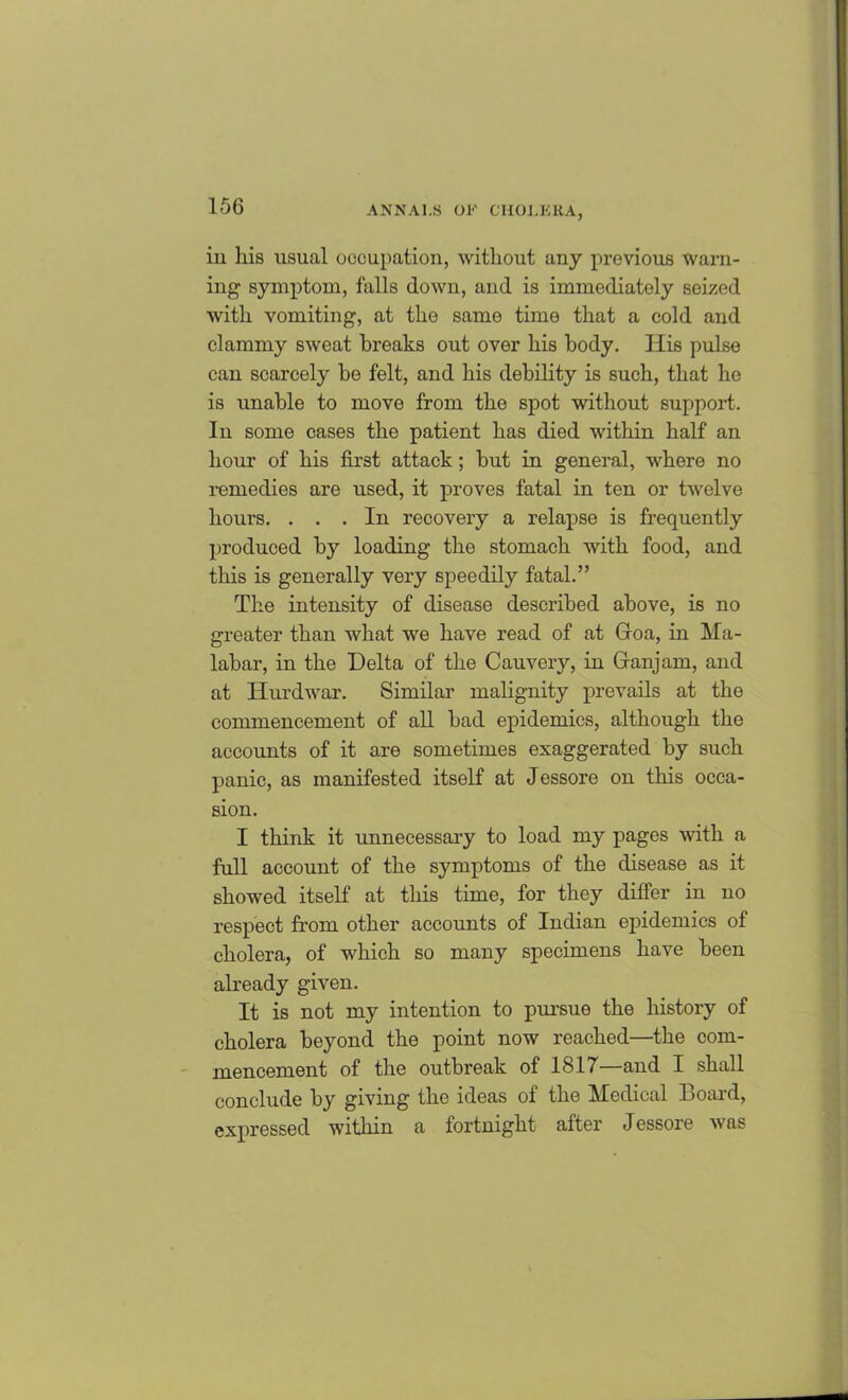 in his usual occupation, without any previous warn- ing symptom, falls down, and is immediately seized with vomiting, at the same time that a cold and clammy sweat breaks out over his body. His pulse can scarcely be felt, and his debility is such, that he is unable to move from the spot without support. In some cases the patient has died within half an hour of his first attack; but in general, where no remedies are used, it proves fatal in ten or twelve hours. ... In recovery a relapse is frequently produced by loading the stomach with food, and this is generally very speedily fatal.” The intensity of disease described above, is no greater than what we have read of at Groa, in Ma- labar, in the Delta of the Cauvery, in Granjam, and at Hurdwar. Similar malignity prevails at the commencement of all bad epidemics, although the accounts of it are sometimes exaggerated by such panic, as manifested itself at Jessore on this occa- sion. I think it unnecessary to load my pages with a full account of the symptoms of the disease as it showed itself at this time, for they differ in no respect from other accounts of Indian epidemics of cholera, of which so many specimens have been already given. It is not my intention to pursue the history of cholera beyond the point now reached—the com- mencement of the outbreak of 1817—and I shall conclude by giving the ideas of the Medical Board, expressed within a fortnight after Jessore was