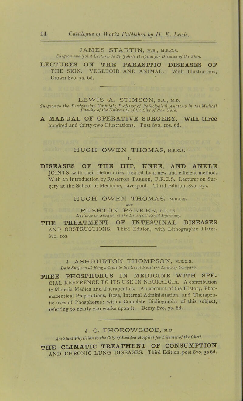 JAMES STARTIN, m.b., m.r.c.s. Surgeon and Joint Lecturer to St. John's Hospital for Diseases of the Skin. LECTURES ON THE PARASITIC DISEASES OF THE SKIN. VEGETOID AND ANIMAL. With Illustrations, Crown 8vo, 3s. 6d. LEWIS -A. STIMSON, b.a., m.d. Surgeon to the Presbyterian Hospital; Professor of Pathological Anatomy in the Medical Faculty of the University of the City of New York. A MANUAL OF OPERATIVE SURGERY. With three hundred and thirty-two Illustrations. Post 8vo, 10s. 6d. HUGH OWEN THOMAS, m.r.c.s. I. DISEASES OF THE HIP, KNEE, AND ANKLE JOINTS, with their Deformities, treated by a new and efficient method. With an Introduction by Rushton Parker, F.R.C.S., Lecturer on Sur- gery at the School of Medicine, Liverpool. Third Edition, 8vo, 25s. HUGH OWEN THOMAS, m.r.c.s. AND RUSHTON PARKER, f.r.c.s. Lecturer on Surgery at the Liverpool Royal Infirmary. THE TREATMENT OF INTESTINAL DISEASES AND OBSTRUCTIONS. Third Edition, with Lithographic Plates. 8vo, 10s. J. ASHBURTON THOMPSON, m.r.c.s. Late Surgeon at King's Cross to the Great Northern Railway Company. FREE PHOSPHORUS IN MEDICINE WITH SPE- CIAL REFERENCE TO ITS USE IN NEURALGIA. A contribution to Materia Medica and Therapeutics. An account of the History, Phar- maceutical Preparations, Dose, Internal Administration, and Therapeu- tic uses of Phosphorus; with a Complete Bibliography of this subject, referring to nearly 200 works upon it. Demy 8vo, 7s. 6d. J. C. THOROWGOOD, m.d. Assistant Physician to the City of London Hospital for Diseases of the Chest. THE CLIMATIC TREATMENT OF CONSUMPTION AND CHRONIC LUNG DISEASES. Third Edition, post 8vo, 3s 6d.