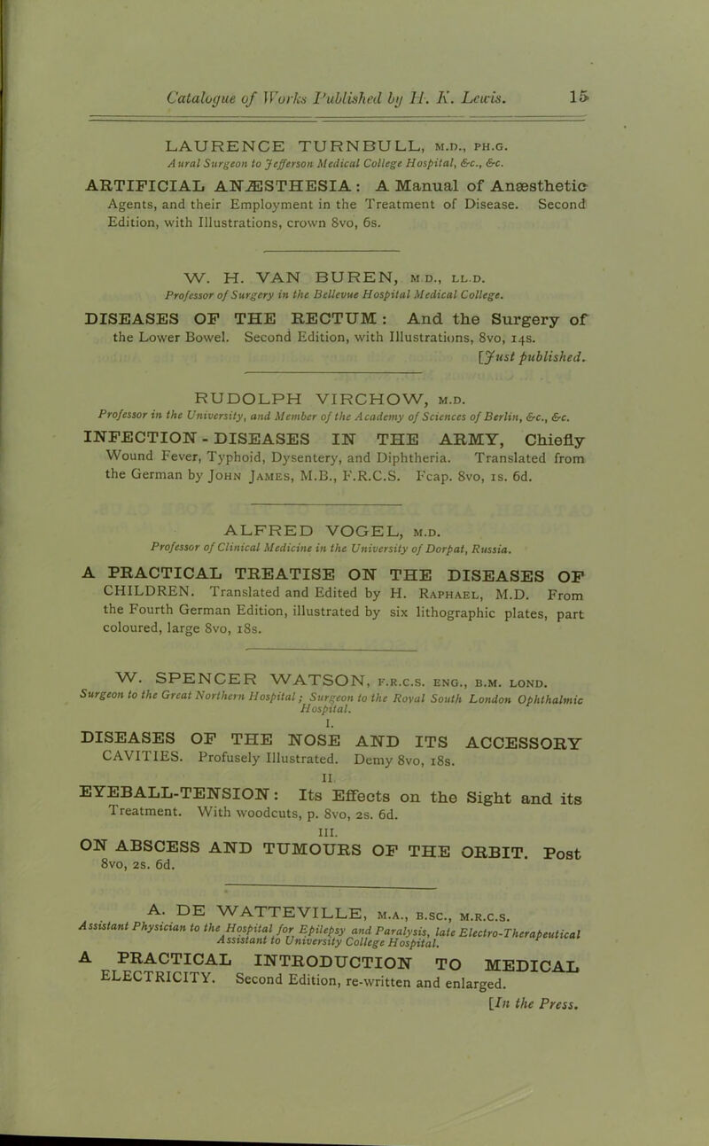 LAURENCE TURNBULL, M.n., ph.g. A ural Surgeon to Jefferson Medical College Hospital, &c., &c. ARTIFICIAL ANESTHESIA : A Manual of Anaesthetic Agents, and their Employment in the Treatment of Disease. Second Edition, with Illustrations, crown 8vo, 6s. W. H. VAN BUREN, m.d., ll.d. Professor of Surgery in the Bellevue Hospital Medical College. DISEASES OF THE RECTUM : And the Surgery of the Lower Bowel. Second Edition, with Illustrations, 8vo, 14s. [Just published. RUDOLPH VIRCHOW, m.d. Professor in the University, and Member of the Academy of Sciences of Berlin, &c., &c. INFECTION - DISEASES IN THE ARMY, Chiefly Wound Fever, Typhoid, Dysentery, and Diphtheria. Translated from the German by John James, M.B., F.R.C.S. Fcap. 8vo, is. 6d. ALFRED VOGEL, m.d. Professor of Clinical Medicine in the University of Dorpat, Russia. A PRACTICAL TREATISE ON THE DISEASES OF CHILDREN. Translated and Edited by H. Raphael, M.D. From the Fourth German Edition, illustrated by six lithographic plates, part coloured, large 8vo, 18s. W. SPENCER WATSON, f.r.c.s. eng., b.m. lond. Surgeon to the Great Northern Hospital; Surgeon to the Royal South London Ophthalmic Hospital. I. DISEASES OF THE NOSE AND ITS ACCESSORY CAVITIES. Profusely Illustrated. Demy 8vo, 18s. II EYEBALL-TENSION: Its Effects on the Sight and its Treatment. With woodcuts, p. 8vo, 2s. 6d. III. ON ABSCESS AND TUMOURS OF THE ORBIT. Post 8vo, 2s. 6d. WATTEVILLE, m.a., b.sc., m.r.c.s. Assistant Physician to the Hospital for Epilepsy and Paralysis, late Electro-Therapeutical Assistant to University College Hospital. * A PRACTICAL INTRODUCTION TO MEDICAL ELECTRICITY. Second Edition, re-written and enlarged. [lit the Press.