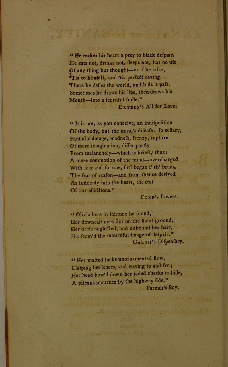 « He nukes his heart a prey to black derpaif. He eats not, drinks not, fleeps not, has no ufe Of any thing but thought—or if he talks, *Tis to himfelf, and ’tis perfeCt raving. There he defies the world, and bids it pafs. Sometimes he draws his lips, then draws his Mouth—into a fcornful fmile.” Dryden’s All for Love. t « It is not, as you conceive, an indifpofition Of the body, but the mind’s difeafe ; fo ecftacy, Fantaftic dotage, madnefs, frenzy, rapture Of mere imagination, differ partly From melancholy—which is briefly thus: A mere commotion of the mind—overcharged With fear and forrow, firft began i* th’ brain, The feat of reafon—and from thence derived As fuddenly into the heart, the feat Of our affections.” Ford’s Lovers. <* Olivia here in folitude he found, Her downcalt eyes fixt on the filent ground. Her drefs negle£ted, and unbound her hair. She feem’d the mournful image of deipair.” Garth’s Difpenfary. ii Her matted locks unornamented flow, Clafping her knees, and waving to and fro; Her head bow’d down her faded cheeks to hide, A piteous mourner by the highway fide.” Farmer’s Boy.