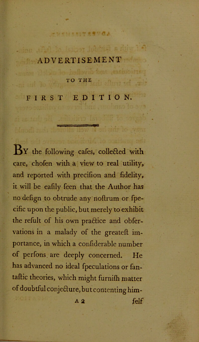 * . ’ / , * TO THE FIRST EDITION. jf _ f n , T^Y the following cafes, collected with care, chofen with a view to real utility, and reported with precilion and fidelity, it will be eafily feen that the Author has no defign to obtrude any noftrum or fpe- cific upon the public, but merely to exhibit the refult of his own praftice and obfer- vations in a malady of the greateft im- portance, in which a confiderable number of perfons, are deeply concerned. He has advanced no ideal fpeculations or fan- taftic theories, which might furnifh matter of doubtful conje&ure, but contenting him- A 2 felf