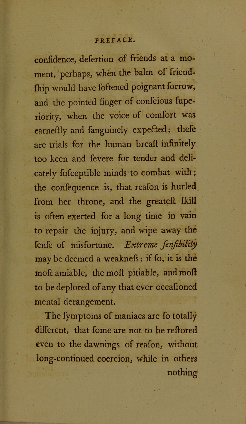 confidence, defertion of friends at a mo- ment, perhaps, when the balm of friend- fhip would have foftened poignant forrow, and the pointed finger of confcious fupe- riority, when the voice of comfort was earneftly and fanguinely expe&ed; thefe are trials for the human breaft infinitely too keen and fevere for tender and deli- cately fufceptible minds to combat with; the confequence is, that reafon is hurled from her throne, and the greateft Ikill is often exerted for a long time in vain ✓ ' * to repair the injury, and wipe away the fenfe of misfortune. Extreme fenjibility may be deemed a weaknefs; if fo, it is the moft amiable, the moft pitiable, and moll to be deplored of any that ever occafioned mental derangement. The fymptoms of maniacs are fo totally different, that fome are not to be reftored even to the dawnings of reafon, without long-continued coercion, while in others nothing