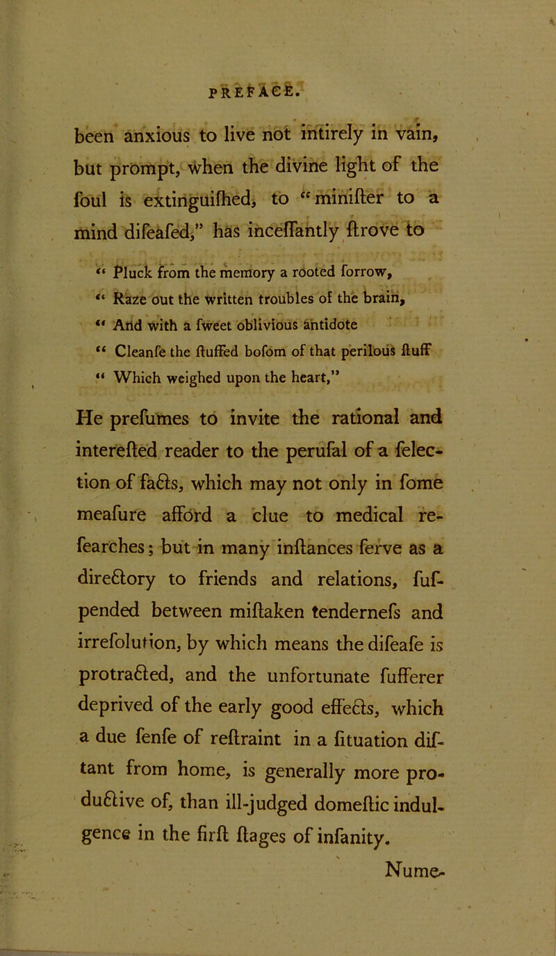 been anxious to live not intirely in vain, but prompt, when the divine light of the foul is extinguifhed, to “minifter to a r r , mind difeafed,” has incelfantly ftrove to *• Pluck from the memory a rooted forrow, “ Raze out the written troubles of the brain, “ Arid with a fweet oblivious antidote “ Cleanfe the fluffed bofom of that perilous fluff “ Which weighed upon the heart,” He prefumes to invite the rational and interefted reader to the perufal of a felec- tion of fafts, which may not only in fome meafure afford a clue to medical re- fearches; but in many inftances ferve as a dire&ory to friends and relations, fuf- pended between miftaken tendernefs and irrefolution, by which means thedifeafe is protratted, and the unfortunate fufferer deprived of the early good effefts, which a due fenfe of reflraint in a fituation dif- tant from home, is generally more pro- duftive of, than ill-judged domeflic indul- gence in the firft ftages of infanity. Nume-